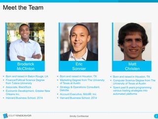 2	
  Strictly Confidential
Meet the Team
Broderick
McClinton
Eric
Sonnier
Matt
Christen
§  Born and raised in Baton Rouge, LA
§  Finance/Political Science Degree
from Tulane University
§  Associate, BlackRock
§  Economic Development, Greater New
Orleans Inc.
§  Harvard Business School, 2014
§  Born and raised in Houston, TX
§  Marketing Degree from The University
of Texas at Austin
§  Strategy & Operations Consultant,
Deloitte
§  Account Executive, MdotM, Inc.
§  Harvard Business School, 2014
§  Born and raised in Houston, TX
§  Computer Science Degree from The
University of Texas at Austin
§  Spent past 8 years programming
various trading strategies into
automated platforms
 