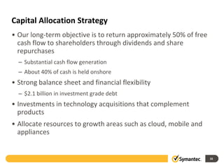 Capital Allocation Strategy
• Our long-term objective is to return approximately 50% of free
cash flow to shareholders through dividends and share
repurchases
– Substantial cash flow generation
– About 40% of cash is held onshore
• Strong balance sheet and financial flexibility
– $2.1 billion in investment grade debt
• Investments in technology acquisitions that complement
products
• Allocate resources to growth areas such as cloud, mobile and
appliances
16
 