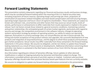 Forward Looking Statements
This presentation contains statements regarding our financial and business results and business strategy,
which may be considered forward-looking within the meaning of the U.S. federal securities laws,
including projections of future revenue, operating margin and earnings per share, projections of
amortization of acquisition-related intangibles and stock-based compensation and restructuring charges,
operating margin expansion and future return of capital to shareholders. These statements are subject to
known and unknown risks, uncertainties and other factors that may cause our actual results, levels of
activity, performance or achievements to differ materially from results expressed or implied in this press
release. Such risk factors include those related to: general economic conditions; maintaining customer
and partner relationships; the anticipated growth of certain market segments, particularly with regard to
security and storage; the competitive environment in the software industry; changes to operating
systems and product strategy by vendors of operating systems; our ability to reduce our operating
expenses; fluctuations in currency exchange rates; our actual effective tax rate in future periods; the
timing and market acceptance of new product releases and upgrades; the successful development of new
products and integration of acquired businesses, and the degree to which these products and businesses
gain market acceptance. Actual results may differ materially from those contained in the forward-looking
statements in this press release. We assume no obligation, and do not intend, to update these forward-
looking statements as a result of future events or developments. Additional information concerning these
and other risks factors is contained in the Risk Factors sections of our Form 10-K for the year ended
March 28, 2014.
Any information regarding pre-release of Symantec offerings, future updates or other planned
modifications is subject to ongoing evaluation by Symantec and therefore subject to change. This
information is provided without warranty of any kind, express or implied. Customers who purchase
Symantec offerings should make their purchase decision based upon features that are currently available.
We assume no obligation to update any forward‐looking information contained in this presentation.
2
 