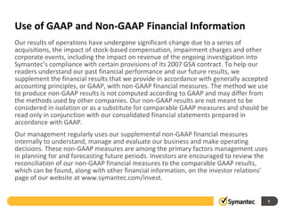 Use of GAAP and Non-GAAP Financial Information
Our results of operations have undergone significant change due to a series of
acquisitions, the impact of stock-based compensation, impairment charges and other
corporate events, including the impact on revenue of the ongoing investigation into
Symantec’s compliance with certain provisions of its 2007 GSA contract. To help our
readers understand our past financial performance and our future results, we
supplement the financial results that we provide in accordance with generally accepted
accounting principles, or GAAP, with non-GAAP financial measures. The method we use
to produce non-GAAP results is not computed according to GAAP and may differ from
the methods used by other companies. Our non-GAAP results are not meant to be
considered in isolation or as a substitute for comparable GAAP measures and should be
read only in conjunction with our consolidated financial statements prepared in
accordance with GAAP.
Our management regularly uses our supplemental non-GAAP financial measures
internally to understand, manage and evaluate our business and make operating
decisions. These non-GAAP measures are among the primary factors management uses
in planning for and forecasting future periods. Investors are encouraged to review the
reconciliation of our non-GAAP financial measures to the comparable GAAP results,
which can be found, along with other financial information, on the investor relations’
page of our website at www.symantec.com/invest.
3
 