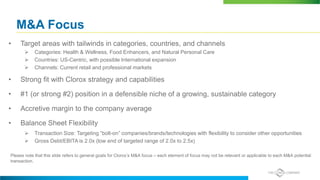 M&A Focus
• Target areas with tailwinds in categories, countries, and channels
 Categories: Health & Wellness, Food Enhancers, and Natural Personal Care
 Countries: US-Centric, with possible International expansion
 Channels: Current retail and professional markets
• Strong fit with Clorox strategy and capabilities
• #1 (or strong #2) position in a defensible niche of a growing, sustainable category
• Accretive margin to the company average
• Balance Sheet Flexibility
 Transaction Size: Targeting “bolt-on” companies/brands/technologies with flexibility to consider other opportunities
 Gross Debt/EBITA is 2.0x (low end of targeted range of 2.0x to 2.5x)
Please note that this slide refers to general goals for Clorox’s M&A focus – each element of focus may not be relevant or applicable to each M&A potential
transaction.
 