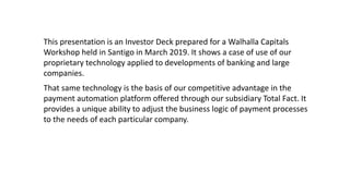 This presentation is an Investor Deck prepared for a Walhalla Capitals
Workshop held in Santigo in March 2019. It shows a case of use of our
proprietary technology applied to developments of banking and large
companies.
That same technology is the basis of our competitive advantage in the
payment automation platform offered through our subsidiary Total Fact. It
provides a unique ability to adjust the business logic of payment processes
to the needs of each particular company.
 