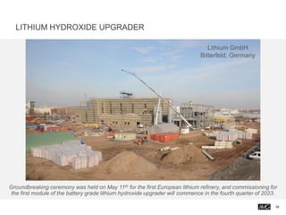 Groundbreaking ceremony was held on May 11th for the first European lithium refinery, and commissioning for
the first module of the battery grade lithium hydroxide upgrader will commence in the fourth quarter of 2023.
Lithium GmbH
Bitterfeld, Germany
16
LITHIUM HYDROXIDE UPGRADER
 
