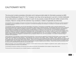 CAUTIONARY NOTE
2
This document contains proprietary information and is being provided solely for information purposes by AMG
Advanced Metallurgical Group N.V. (The “Company”) and may not be reproduced in any form or further distributed
to any other person or published, in whole or in part, for any purpose, except with the prior written consent of the
company. Failure to comply with this restriction may constitute a violation of applicable securities laws.
This presentation does not constitute or form part of, and should not be construed as, an offer to sell or issue or the solicitation of an offer to buy or acquire securities of
the Company or any of its subsidiaries nor should it or any part of it, nor the fact of its distribution, form the basis of, or be relied on in connection with, any contract or
commitment whatsoever.
This presentation has been prepared by, and is the sole responsibility of, the Company. This document, any presentation made in conjunction herewith and any
accompanying materials are for information only and are not a prospectus, offering circular or admission document. This presentation does not form a part of, and should
not be construed as, an offer, invitation or solicitation to subscribe for or purchase, or dispose of any of the securities of the companies mentioned in this presentation.
These materials do not constitute an offer of securities for sale in the United States or an invitation or an offer to the public or form of application to subscribe for
securities. Neither this presentation nor anything contained herein shall form the basis of, or be relied on in connection with, any offer or commitment whatsoever. The
information contained in this presentation has not been independently verified. No representation or warranty, express or implied, is made as to, and no reliance should
be placed on, the fairness, accuracy or completeness of the information or the opinions contained herein. The Company and its advisors are under no obligation to
update or keep current the information contained in this presentation. To the extent allowed by law, none of the Company or its affiliates, advisors or representatives
accept any liability whatsoever (in negligence or otherwise) for any loss howsoever arising from any use of this presentation or its contents or otherwise arising in
connection with the presentation.
Certain statements in this presentation constitute forward-looking statements, including statements regarding the Company's financial position, business strategy, plans
and objectives of management for future operations. These statements, which contain the words "believe,” “expect,” “anticipate,” “intends,” “estimate,” “forecast,”
“project,” “will,” “may,” “should” and similar expressions, reflect the beliefs and expectations of the management board of directors of the Company and are subject to risks
and uncertainties that may cause actual results to differ materially. These risks and uncertainties include, among other factors, the achievement of the anticipated levels
of profitability, growth, cost and synergy of the Company’s recent acquisitions, the timely development and acceptance of new products, the impact of competitive pricing,
the ability to obtain necessary regulatory approvals, and the impact of general business and global economic conditions. These and other factors could adversely affect
the outcome and financial effects of the plans and events described herein.
Neither the Company, nor any of its respective agents, employees or advisors intend or have any duty or obligation to supplement, amend, update or revise any of the
forward-looking statements contained in this presentation.
The information and opinions contained in this document are provided as at the date of this presentation and are subject to change without notice.
This document has not been approved by any competent regulatory or supervisory authority.
 