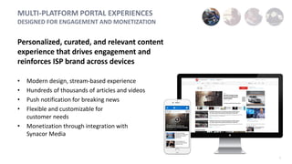 7
MULTI-PLATFORM PORTAL EXPERIENCES
DESIGNED FOR ENGAGEMENT AND MONETIZATION
Personalized, curated, and relevant content
experience that drives engagement and
reinforces ISP brand across devices
• Modern design, stream-based experience
• Hundreds of thousands of articles and videos
• Push notification for breaking news
• Flexible and customizable for
customer needs
• Monetization through integration with
Synacor Media
 