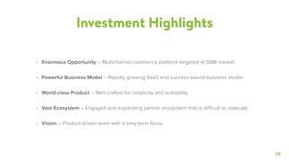 26
Investment Highlights
• Enormous Opportunity – Multichannel commerce platform targeted at SMB market.
• Powerful Business Model – Rapidly growing SaaS and success-based business model.
• World-class Product – Well-crafted for simplicity and scalability.
• Vast Ecosystem – Engaged and expanding partner ecosystem that is difficult to replicate.
• Vision – Product-driven team with a long-term focus.
 