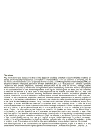 Disclaimer:
Any information/views contained in this booklet does not constitute and shall be deemed not to constitute an
advice, an offer to sell/purchase or as an invitation or solicitation to do so for any securities of any entity, and do
not necessarily represent the views or policies of Birla Sun Life Asset Management Company Ltd.(BSLAMC) or
any of their officers, employees, personnel, directors and further, BSLAMC / its subsidiaries / affiliates / sponsors
/ trustee or their officers, employees, personnel, directors shall not be liable for any loss, damage, liability
whatsoever for any direct or indirect loss arising from the use or access of any information that may be displayed
in this booklet from time to time. Wherever possible, all the figures and data given are dated, and the same may
or may not be relevant at a future date. In the preparation of the material contained, BSLAMC has used
information that is publicly available, including information developed in-house. Information gathered and
material used in this booklet is believed to be from reliable sources. While utmost care has been exercised,
BSLAMC or any of its officers, employees, personnel, directors make no representation or warranty, express or
implied, as to the accuracy, completeness or reliability of the content and hereby disclaim any liability with regard
to the same. Forward looking statements, if any, contained herein are based on internal views and assumptions
and subject to known and unknown risks and uncertainties which could materially impact or differ the actual
results or performance from those expressed or implied under those statements. Further the opinions expressed
and facts referred to are subject to change without notice and BSLAMC is under no obligation to update the
same. Further, the information on tax implications stated in this booklet are based on the Mutual FundÕs
understanding of such tax laws in force and is provided for general information purposes only. In view of the
individual nature of tax benefits, each investor is advised to consult with his or her own tax consultant with respect
to the specific tax and other implications arising out of their participation in any Mutual Fund scheme. Recipients
of this booklet should exercise due care and read all scheme related documents (including if necessary,
obtaining the advice of tax/legal/accounting/financial/other professional(s) prior to taking of any decision, acting
or omitting to act. The recipient alone shall be fully responsible/liable for any decision taken on this booklet.
The Material provided in the booklet cannot be reproduced or quoted anywhere, in part or in whole, or in any
other manner whatsoever without express permission from Birla Sun Life Asset Management Company Ltd.
 