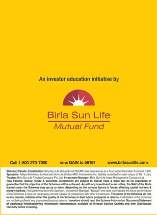 An investor education initiative by




                                                                                                                                      YOU CAN MANAGE YOUR MONEY
     Call 1-800-270-7000                         sms GAIN to 56161                         www.birlasunlife.com                       BETTER WITH MUTUAL FUNDS.
  Statutory Details: Constitution: Birla Sun Life Mutual Fund (BSLMF) has been set up as a Trust under the Indian Trust Act, 1882.
  Sponsors: Aditya Birla Nuvo Limited and Sun Life (India) AMC Investments Inc. (liability restricted to seed corpus of Rs. 1 Lac).         An investor education initiative by
  Trustee: Birla Sun Life Trustee Company Pvt. Ltd. Investment Manager: Birla Sun Life Asset Management Company Ltd.
  Risk Factors: Mutual Funds & securities investments are subject to market risks & there can be no assurance or
  guarantee that the objective of the Schemes will be achieved. As with any investment in securities, the NAV of the Units
  issued under the Schemes may go up or down depending on the various factors & forces affecting capital markets &
  money markets. Past performance of the Sponsor / Investment Manager / Mutual Fund does not indicate the future performance
  of the Schemes & may not necessarily provide a basis of comparison with other investments. The name of the Schemes do not,
  in any manner, indicate either the quality of the Schemes or their future prospects or returns. Unitholders in the Schemes
  are not being offered any guaranteed/assured returns. Investors should read the Scheme Information Document/Statement
  of Additional Information/Key Information Memorandum available at Investor Service Centres and with Distributors
  carefully before investing.




Size: 27(w) X 18.5(h) cm / Birla Booklet
 