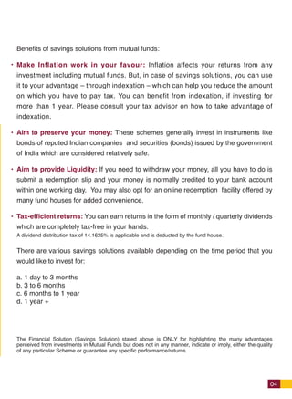1% more returns makes a huge difference
                                                                                                Benefits of savings solutions from mutual funds:
    Getting even 1% more every year makes a big difference, because of the magic of
                                                                                                Make Inflation work in your favour: Inflation affects your returns from any
    compounding.
                                                                                                investment including mutual funds. But, in case of savings solutions, you can use
    Consider this example. Rs. 5000 is invested every month in 2 similar investments. One       it to your advantage – through indexation – which can help you reduce the amount
    investment gives a return of 10% p.a. while the other gives 11% p.a. At the end of 30 yrs   on which you have to pay tax. You can benefit from indexation, if investing for
    the 2nd investment makes 24% more money than the first investment!!!                        more than 1 year. Please consult your tax advisor on how to take advantage of
                                                                                                indexation.

                                                                                                Aim to preserve your money: These schemes generally invest in instruments like
                                                                                                bonds of reputed Indian companies and securities (bonds) issued by the government
                                                                                                of India which are considered relatively safe.

                                                                                                Aim to provide Liquidity: If you need to withdraw your money, all you have to do is
                                                                                                submit a redemption slip and your money is normally credited to your bank account
                                                                                                within one working day.  You may also opt for an online redemption facility offered by
                                                                                                many fund houses for added convenience.  

                                                               Rs. 1.40 Cr. @ 11% p.a.          Tax-efficient returns: You can earn returns in the form of monthly / quarterly dividends
                                                                                                which are completely tax-free in your hands.
                                                                                                A dividend distribution tax of 14.1625% is applicable and is deducted by the fund house.


                                                                                                There are various savings solutions available depending on the time period that you
                                          24% more
                                            returns                                             would like to invest for:

                                                                                                a. 1 day to 3 months
                                                                                                b. 3 to 6 months
                                                                                                c. 6 months to 1 year
                  Rs. 1.13 Cr.
                                                                                                d. 1 year +
                  @ 10% p.a.



                                                                                                The Financial Solution (Savings Solution) stated above is ONLY for highlighting the many advantages
                                                                                                perceived from investments in Mutual Funds but does not in any manner, indicate or imply, either the quality
                                                                                                of any particular Scheme or guarantee any specific performance/returns.




  11                                                                                                                                                                                                       04




Size: 27(w) X 18.5(h) cm / Birla Booklet
 