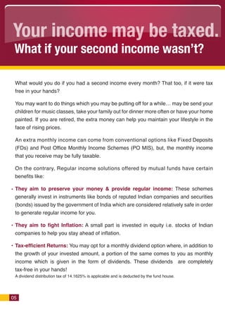 Your income may be taxed.
 What if your second income wasn’t?

 What would you do if you had a second income every month? That too, if it were tax
 free in your hands?

 You may want to do things which you may be putting off for a whileÉ may be send your
 children for music classes, take your family out for dinner more often or have your home
 painted. If you are retired, the extra money can help you maintain your lifestyle in the
 face of rising prices.

 An extra monthly income can come from conventional options like Fixed Deposits
 (FDs) and Post Office Monthly Income Schemes (PO MIS), but, the monthly income
 that you receive may be fully taxable.

 On the contrary, Regular income solutions offered by mutual funds have certain
 benefits like:

 They aim to preserve your money & provide regular income: These schemes
 generally invest in instruments like bonds of reputed Indian companies and securities
 (bonds) issued by the government of India which are considered relatively safe in order
 to generate regular income for you.

 They aim to fight Inflation: A small part is invested in equity i.e. stocks of Indian
 companies to help you stay ahead of inflation.

 Tax-efficient Returns: You may opt for a monthly dividend option where, in addition to
 the growth of your invested amount, a portion of the same comes to you as monthly
 income which is given in the form of dividends. These dividends are completely
 tax-free in your hands!
 A dividend distribution tax of 14.1625% is applicable and is deducted by the fund house.




05
 