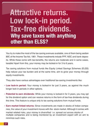 Attractive returns.
     Low lock-in period.
     Tax-free dividends.
      Why save taxes with anything
      other than ELSS?
 You try to make the most of the tax saving avenues available, one of them being section
 80C of the Income Tax Act, 1961. These investments include PPF, NSC and bank depos-
 its. While these come with tax-benefits, the returns are moderate and in some cases,
 taxable! Apart from this, your money may be locked-in for 3 to 6 years.

 Tax saving solutions from mutual funds like Equity Linked Savings Schemes (ELSS)
 help reduce your tax burden and at the same time, aim to grow your money through
 equity investments.

 They also have various advantages over traditional tax-saving investments like:

 Low lock-in period: Your money is locked-in for just 3 years, as against the much
 longer lock-in periods in other options.

 Potential to earn dividends: While your money is locked-in for 3 years, you may opt
 for the dividend option and can receive returns in the form of tax-free dividends during
 this time. This feature is unique only to tax saving solutions from mutual funds.

 Earn market linked returns: Since investments are made in stocks of Indian compa-
 nies, the value of your investment moves with the stock market. Although it comes with
 market related risks, your money is diversified i.e. spread out across stocks of
 multiple companies and is being monitored by an investment expert with an aim to
 minimize such risks.

07
 