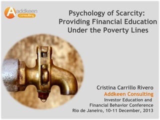 Psychology of Scarcity:
Providing Financial Education
Under the Poverty Lines

Cristina Carrillo Rivero
Addkeen Consulting
Investor Education and
Financial Behavior Conference
Rio de Janeiro, 10-11 December, 2013

 