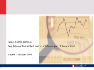 Rafael Febres-Cordero Regulation of financial education: solution or part of the problem?  Madrid, 1 October 2007 