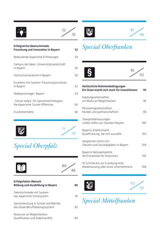 Erfolgreiche Ideenschmiede
Forschung und Innovation in Bayern  52
Bedeutende bayerische Erfindungen 54
Campus der Ideen: Universitätslandschaft
in Bayern 56
Hochschulstandorte in Bayern 58
Exzellenz mit System: Forschungsinstitute
in Bayern 62
Nobelpreisträger: Bayern 63
„Silicon Valley“ für Spitzentechnologien:
die bayerische Cluster Offensive 66
Clusterkontakte68
Erfolgsfaktor Mensch
Bildung und Ausbildung in Bayern 80
Talentschmiede mit System:
das bayerische Schulsystem 81
Spitzenleistung in Schule und Betrieb:
das Duale Berufsbildungssystem 82
Reservoir an Möglichkeiten:
Qualifikation und Arbeitskräfte 84
Special Oberpfalz
Special Oberfranken
Verlässliche Rahmenbedingungen
Ein Staat macht sich stark für Investitionen 95
Kapitalgesellschaften:
ein Markt an Möglichkeiten 96
	
Personengesellschaften:
flexibel und partnerschaftlich 98
		
Zweigniederlassungen:
solider Hafen am Standort Bayern 100
Bayerns Arbeitsmarkt:
Qualifizierung, die sich auszahlt 103
Vergleichen lohnt sich:
Steuern und Sozialabgaben in Bayern 104
Bayerns Netzwerkpolitik:
die Extrameile für Investoren 106
10 Schritte bis zur Gründung einer
Niederlassung oder eines Unternehmens 108
Special Mittelfranken
52
70
71
79
87
94
95
112
113
121
80
86
 