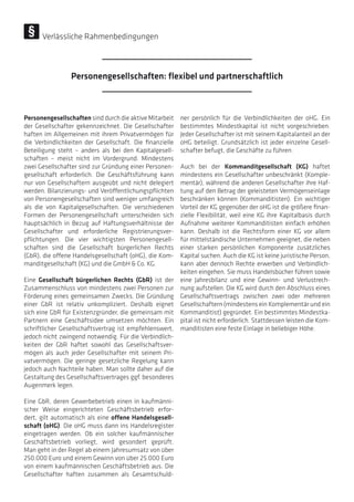 Personengesellschaften sind durch die aktive Mitarbeit
der Gesellschafter gekennzeichnet. Die Gesellschafter
haften im Allgemeinen mit ihrem Privatvermögen für
die Verbindlichkeiten der Gesellschaft. Die finanzielle
Beteiligung steht – anders als bei den Kapitalgesell-
schaften – meist nicht im Vordergrund. Mindestens
zwei Gesellschafter sind zur Gründung einer Personen-
gesellschaft erforderlich. Die Geschäftsführung kann
nur von Gesellschaftern ausgeübt und nicht delegiert
werden. Bilanzierungs- und Veröffentlichungspflichten
von Personengesellschaften sind weniger umfangreich
als die von Kapitalgesellschaften. Die verschiedenen
Formen der Personengesellschaft unterscheiden sich
hauptsächlich in Bezug auf Haftungsverhältnisse der
Gesellschafter und erforderliche Registrierungsver-
pflichtungen. Die vier wichtigsten Personengesell-
schaften sind die Gesellschaft bürgerlichen Rechts
(GbR), die offene Handelsgesellschaft (oHG), die Kom-
manditgesellschaft (KG) und die GmbH  Co. KG.
Eine Gesellschaft bürgerlichen Rechts (GbR) ist der
Zusammenschluss von mindestens zwei Personen zur
Förderung eines gemeinsamen Zwecks. Die Gründung
einer GbR ist relativ unkompliziert. Deshalb eignet
sich eine GbR für Existenzgründer, die gemeinsam mit
Partnern eine Geschäftsidee umsetzen möchten. Ein
schriftlicher Gesellschaftsvertrag ist empfehlenswert,
jedoch nicht zwingend notwendig. Für die Verbindlich-
keiten der GbR haftet sowohl das Gesellschaftsver-
mögen als auch jeder Gesellschafter mit seinem Pri-
vatvermögen. Die geringe gesetzliche Regelung kann
jedoch auch Nachteile haben. Man sollte daher auf die
Gestaltung des Gesellschaftsvertrages ggf. besonderes
Augenmerk legen.
Eine GbR, deren Gewerbebetrieb einen in kaufmänni-
scher Weise eingerichteten Geschäftsbetrieb erfor-
dert, gilt automatisch als eine offene Handelsgesell-
schaft (oHG). Die oHG muss dann ins Handelsregister
eingetragen werden. Ob ein solcher kaufmännischer
Geschäftsbetrieb vorliegt, wird gesondert geprüft.
Man geht in der Regel ab einem Jahresumsatz von über
250.000 Euro und einem Gewinn von über 25.000 Euro
von einem kaufmännischen Geschäftsbetrieb aus. Die
Gesellschafter haften zusammen als Gesamtschuld-
ner persönlich für die Verbindlichkeiten der oHG. Ein
bestimmtes Mindestkapital ist nicht vorgeschrieben.
Jeder Gesellschafter ist mit seinem Kapitalanteil an der
oHG beteiligt. Grundsätzlich ist jeder einzelne Gesell-
schafter befugt, die Geschäfte zu führen.
Auch bei der Kommanditgesellschaft (KG) haftet
mindestens ein Gesellschafter unbeschränkt (Komple-
mentär), während die anderen Gesellschafter ihre Haf-
tung auf den Betrag der geleisteten Vermögenseinlage
beschränken können (Kommanditisten). Ein wichtiger
Vorteil der KG gegenüber der oHG ist die größere finan-
zielle Flexibilität, weil eine KG ihre Kapitalbasis durch
Aufnahme weiterer Kommanditisten einfach erhöhen
kann. Deshalb ist die Rechtsform einer KG vor allem
für mittelständische Unternehmen geeignet, die neben
einer starken persönlichen Komponente zusätzliches
Kapital suchen. Auch die KG ist keine juristische Person,
kann aber dennoch Rechte erwerben und Verbindlich-
keiten eingehen. Sie muss Handelsbücher führen sowie
eine Jahresbilanz und eine Gewinn- und Verlustrech-
nung aufstellen. Die KG wird durch den Abschluss eines
Gesellschaftsvertrags zwischen zwei oder mehreren
Gesellschaftern (mindestens ein Komplementär und ein
Kommanditist) gegründet. Ein bestimmtes Mindestka-
pital ist nicht erforderlich. Stattdessen leisten die Kom-
manditisten eine feste Einlage in beliebiger Höhe.
Personengesellschaften: flexibel und partnerschaftlich
Verlässliche Rahmenbedingungen
 