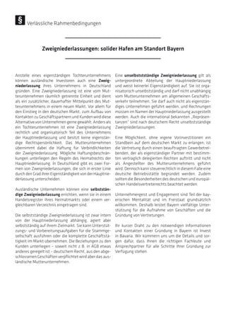 Anstelle eines eigenständigen Tochterunternehmens
können ausländische Investoren auch eine Zweig-
niederlassung ihres Unternehmens in Deutschland
gründen. Eine Zweigniederlassung ist eine vom Mut-
terunternehmen räumlich getrennte Einheit und dient
als ein zusätzlicher, dauerhafter Mittelpunkt des Mut-
terunternehmens in einem neuen Markt. Vor allem für
den Einstieg in den deutschen Markt, zum Aufbau von
Kontakten zu Geschäftspartnern und Kunden wird diese
Alternative von Unternehmen gerne gewählt. Anders als
ein Tochterunternehmen ist eine Zweigniederlassung
rechtlich und organisatorisch Teil des Unternehmens
der Hauptniederlassung und besitzt keine eigenstän-
dige Rechtspersönlichkeit. Das Mutterunternehmen
übernimmt dabei die Haftung für Verbindlichkeiten
der Zweigniederlassung. Mögliche Haftungsbeschrän-
kungen unterliegen den Regeln des Heimatrechts der
Hauptniederlassung. In Deutschland gibt es zwei For-
men von Zweigniederlassungen, die sich in erster Linie
durch den Grad ihrer Eigenständigkeit von der Hauptnie-
derlassung unterscheiden.
Ausländische Unternehmen können eine selbststän-
dige Zweigniederlassung errichten, wenn sie in einem
Handelsregister ihres Heimatmarkts oder einem ver-
gleichbaren Verzeichnis eingetragen sind.
Die selbstständige Zweigniederlassung ist zwar intern
von der Hauptniederlassung abhängig, agiert aber
selbstständig auf ihrem Zielmarkt. Sie kann Unterstüt-
zungs- und Vorbereitungsaufgaben für die Stammge-
sellschaft ausführen oder die komplette Geschäftstä-
tigkeit im Markt übernehmen. Die Beziehungen zu den
Kunden unterliegen – soweit nicht z. B. in AGB etwas
anderes geregelt ist – deutschem Recht, aus den abge-
schlossenen Geschäften verpflichtet wird aber das aus-
ländische Mutterunternehmen.
Eine unselbststständige Zweigniederlassung gilt als
untergeordnete Abteilung der Hauptniederlassung
und weist keinerlei Eigenständigkeit auf. Sie ist orga-
nisatorisch unselbstständig und darf nicht unabhängig
vom Mutterunternehmen am allgemeinen Geschäfts-
verkehr teilnehmen. Sie darf auch nicht als eigenstän-
diges Unternehmen geführt werden, und Rechnungen
müssen im Namen der Hauptniederlassung ausgestellt
werden. Auch die international bekannten „Repräsen-
tanzen“ sind nach deutschem Recht unselbstständige
Zweigniederlassungen.
Eine Möglichkeit, ohne eigene Vorinvestitionen ein
Standbein auf dem deutschen Markt zu erlangen, ist
die Vertretung durch einen beauftragten Gewerbetrei-
benden, der als eigenständiger Partner mit bestimm-
ten vertraglich delegierten Rechten auftritt und nicht
als Angestellter des Mutterunternehmens geführt
wird. Dennoch kann steuerrechtlich in diesem Falle eine
deutsche Betriebsstätte begründet werden. Zudem
sollten die Besonderheiten des deutschen und europäi-
schen Handelsvertreterrechts beachtet werden.
Unternehmergeist und Engagement sind Teil der bay-
erischen Mentalität und im Freistaat grundsätzlich
willkommen. Deshalb leistet Bayern vielfältige Unter-
stützung für die Aufnahme von Geschäften und die
Gründung von Vertretungen.
Ihr kurzer Draht zu den notwendigen Informationen
und Kontakten einer Gründung in Bayern ist Invest
in Bavaria. Wir kümmern uns um die Details und sor-
gen dafür, dass Ihnen die richtigen Fachleute und
Ansprechpartner für alle Schritte Ihrer Gründung zur
Verfügung stehen.
Zweigniederlassungen: solider Hafen am Standort Bayern
Verlässliche Rahmenbedingungen
 