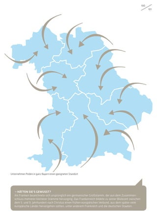 100
101
• HÄTTEN SIE’S GEWUSST?
Als Franken bezeichnete sich ursprünglich ein germanischer Großstamm, der aus dem Zusammen-
schluss mehrerer kleinerer Stämme hervorging. Das Frankenreich bildete zu seiner Blütezeit zwischen
dem 5. und 9. Jahrhundert nach Christus einen frühen europäischen Verbund, aus dem später viele
europäische Länder hervorgehen sollten, unter anderem Frankreich und die deutschen Staaten.
Unternehmen finden in ganz Bayern einen geeigneten Standort
 