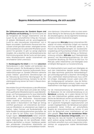 102
103
Die Schlüsselressourcen des Standorts Bayern sind
Qualifikation und Ausbildung. Der Kenntnisstand und
die Fertigkeiten der hiesigen Arbeitnehmer sind der
Garant für den wirtschaftlichen Erfolg des Freistaats
im globalen Wettbewerb und der ausschlaggebende
Grund für viele internationale Unternehmen, sich in
Bayern anzusiedeln. Qualifiziertes Personal kann hier-
zulande schnell gefunden werden. Arbeitgeber können
den Auswahlprozess für potenzielle Mitarbeiter grund-
sätzlich frei gestalten. Es gibt nur wenige allgemeine
Vorgaben, die zu beachten sind, wie beispielsweise das
Diskriminierungsverbot. Bei der Suche nach dem geeig-
neten Mitarbeiterstamm werden Unternehmen von
verschiedenen Seiten unterstützt.
Die Bundesagentur für Arbeit ist mit ihren Jobcentern
flächendeckend in allen Städten und Gemeinden des
Freistaats präsent. Die Bundesagentur bietet interes-
sierten Unternehmen kostenlos professionelle Perso-
naldienstleistungen an. Daneben offerieren zahlreiche
private Anbieter spezialisierte Dienstleistungen von
der Rekrutierung bestimmter Berufsgruppen bis hin
zur Führungskräftevermittlung. Kontakte für die Mit-
arbeitergewinnung können bei Invest in Bavaria bezo-
gen werden.
HiererhaltenSieauchInformationenzudenöffentlichen
Programmen, mit denen Bund und Länder den Aufbau
eines qualifizierten Mitarbeiterstamms sowie Weiterbil-
dungs- und Trainingsprogramme für neue Arbeitskräfte
fördern. Bei der Einstellung neuer Mitarbeiter stehen
Unternehmen unter bestimmten Voraussetzungen
direkte staatliche Lohnzuschüsse zu. Arbeitsverhält-
nisse werden in Deutschland in der Regel per Vertrag
schriftlich geschlossen. Um Unternehmen die Einstel-
lung von Mitarbeitern so unkompliziert wie möglich zu
machen, haben Freistaat und Bundesbehörden eine
Reihe flexibler Einstellungsalternativen geschaffen, die
sich vor allem für den Aufbau neuer Geschäftsbezie-
hungen eignen. Zeitarbeitsmodelle bieten Unterneh-
men die Möglichkeit, Mitarbeiter zu beschäftigen, ohne
eigene Arbeitsverträge mit den betreffenden Arbeit-
nehmern abschließen zu müssen. Stattdessen werden
dem anfordernden Unternehmen Arbeitskräfte von
einer Zeitarbeitsagentur zu frei verhandelbaren Konditi-
onen überlassen. Unternehmen zahlen nur einen verein-
barten Betrag für die Überlassung der Arbeitnehmer an
die Zeitarbeitsagentur, die das eigentliche Anstellungs-
verhältnis mit dem Arbeitnehmer eingeht.
Mit sogenannten Mini-Jobs können Unternehmen Mit-
arbeiter mit einem monatlichen Entgelt von maximal
450 Euro beschäftigen. Bei Mini-Jobs werden ca. 35
Prozent des Bruttoarbeitsentgelts als Sozialversiche-
rungsbeitrag und Pauschalsteuer erhoben. Seit 2013 ist
darin auch ein verpflichtender Beitrag zur Rentenver-
sicherung enthalten. Midi-Jobs (auch Niedriglohnjobs
genannt) sind Beschäfitgungsverhältnisse mit einer
monatlichen Bezahlung von 450,01 bis 850 Euro. Für
Midi-Jobs zahlen Arbeitnehmer und Arbeitgeber einen
ermäßigten Beitragssatz zur Sozialversicherung.
Ein Arbeitsverhältnis kann sowohl vom Arbeitgeber als
auch dem Arbeitnehmer beendet werden. Allerdings
sind dabei bestimmte gesetzliche Rahmenbedingun-
gen und Kündigungsfristen zu beachten. Die Kündigung
eines unbefristeten Arbeitsverhältnisses muss schrift-
lich erfolgen. Arbeitgeber müssen zudem einen trifti-
gen Kündigungsgrund nachweisen, etwa die Nichter-
bringung einer vereinbarten Leistung. Zudem muss der
Arbeitnehmer in der Regel zuvor abgemahnt werden.
Für die Interessenvertretung der Arbeitnehmer und
die Moderation mit der Unternehmensleitung ist ein
Betriebsrat zuständig, der in jedem Betrieb mit fünf
oder mehr Arbeitnehmern gebildet werden kann. Die
Rechte des Betriebsrats reichen von Informations- und
Anhörungsrechten bis hin zu Mitbestimmungsrech-
ten in gesetzlich festgelegten organisatorischen und
sozialen Angelegenheiten. Der Betriebsrat kann jedoch
grundsätzlich keinen Einfluss auf wirtschaftliche
Aspekte der Unternehmensführung nehmen. Er wird
durch die Belegschaft eines Unternehmens auf vier
Jahre gewählt. Diese Form der betrieblichen Mitbe-
stimmung ist ein deutsches Erfolgsmodell, denn sie
trägt dazu bei, dass der Standort im weltweiten Ver-
gleich äußerst wenige Ausfälle durch Arbeitskämpfe
und Streiks verkraften muss und in bayerischen Unter-
nehmen ein ausgesprochen stabiler Betriebsfrieden
herrscht.
Bayerns Arbeitsmarkt: Qualifizierung, die sich auszahlt
 