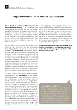 Bayern bietet ein wettbewerbsfähiges System der
Unternehmensbesteuerung. Die durchschnittliche
steuerliche Gesamtbelastung liegt mit deutschland-
weit 29,8 Prozent unter der der anderen großen Indus-
triestaaten wie Frankreich, Spanien, Italien oder dem
Vereinigten Königreich. In vielen Regionen Bayerns
ist die Steuerbelastung für Unternehmen sogar noch
deutlich geringer, weil Städte und Gemeinden ihren
Unternehmen bei der Gewerbesteuer günstigere Kon-
ditionen gewähren.
Die Besteuerung von Unternehmen in Deutschland
erfolgt, je nach Rechtsform, auf zwei verschiedene
Arten: Körperschaften wie eine AG oder GmbH unter-
liegen der Körperschaftsteuer von derzeit 15 Prozent.
Etwaige Gewinnausschüttungen an die Gesellschafter
sind dann in Höhe von 60 Prozent steuerpflichtig und
unterliegen einer Abgeltungsteuer (Einkommensteuer)
in Höhe von 25 Prozent, sodass bei einer Ausschüttung
im Ergebnis nochmals 15 Prozent an Steuer anfallen.
Personengesellschaften wie eine GbR, oHG oder KG sind
hingegen nicht körperschaftsteuerpflichtig. Hier werden
die Gewinnanteile der Gesellschaft den einzelnen Gesell-
schaftern zugerechnet und sind bei diesen mit dem
jeweiligen persönlichen progressiven Steuersatz ein-
kommensteuerpflichtig (derzeit maximal 45 Prozent).
Zusätzlich zahlen sowohl Körperschaften als auch Per-
sonengesellschaften Gewerbesteuer. Bei der Gewerbe-
steuer handelt es sich um eine kommunale Steuer, bei
der die Steuersätze von der Gemeinde am jeweiligen
Standort des Unternehmens individuell festgelegt wer-
den, so dass die Gewerbesteuersätze von Gemeinde zu
Gemeinde variieren . In der Regel muss man hier mit
ca. 15% rechnen. Im Unterschied zu anderen Industrie-
staaten wird in Deutschland das Sozialversicherungs-
system im Kern durch ein Umlageverfahren finanziert.
Es herrscht grundsätzlich für alle Arbeitnehmer Sozi-
alversicherungspflicht. Die laufenden Ausgaben der
Sozialversicherung (Rentenzahlungen, Krankenbe-
handlung, Pflegesätze und Arbeitslosengeld) werden
durch Arbeitgeber und Arbeitnehmer im Grundsatz je
zur Hälfte finanziert. Nur die Beiträge zur Unfallversi-
cherung werden vom Arbeitgeber allein getragen. Die
Beiträge zur Sozialversicherung werden durch Sozial-
versicherungsträger direkt eingezogen. Bei der Stand-
ortentscheidung sollten neben den nominalen Steuer-
sätzen auch Lohnzusatzkosten und Gebührenmodelle
wie bei der Entsorgung in die unternehmerische Kalku-
lation einbezogen werden. Das deutsche Steuersystem
bietet zudem sowohl im Bereich der Unternehmensbe-
steuerung als auch bei der individuellen Einkommens-
steuer zahlreiche Möglichkeiten für eine Verringerung
der Besteuerungsgrundlage durch Abzug von Betriebs-
ausgaben bzw. Werbungskosten.
Im Gesamtvergleich aller effektiven Kosten erweist
sich der Standort Bayern häufig als günstigere Alter-
native, die sich mit den Vergleichsstandorten in Mit-
teleuropa messen kann.
• HÄTTEN SIE’S GEWUSST?
Die erste Republik der deutschen Bundesländer
wurde in Bayern ausgerufen. Anfang Novem-
ber 1918, kurz bevor die Weimarer Republik
das Deutsche Kaiserreich ablöste, wurde in
München der Freistaat Bayern proklamiert.
„Freistaat“ bezeichnete für die Gründer eine
Regierungsform eines freien Staats ohne mon-
archische Regierungen. Der Begriff ist inzwi-
schen Teil der bayerischen Identität geworden.
Vergleichen lohnt sich: Steuern und Sozialabgaben in Bayern
Verlässliche Rahmenbedingungen
 