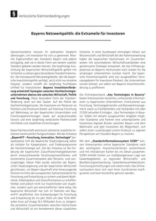 Spitzenstandorte müssen im weltweiten Vergleich
überzeugen, um Investoren für sich zu gewinnen. Man-
che Eigenschaften des Standorts Bayern sind jedoch
einzigartig, weil sie in dieser Form von keinem zweiten
Standort geboten werden können. Die langfristige Aus-
richtung der bayerischen Wirtschaftspolitik gehört mit
Sicherheit zu diesen ganz besonderen Standortmerkma-
len. Der konsequente Netzwerkgedanke, den die bayeri-
sche Investitionspolitik verfolgt, setzt nicht nur einzelne
Impulse, sondern schafft ein langfristig fruchtbares
Umfeld für Investitionen. Bayerns Investitionsförde-
rung entwickelt Synergien zwischen Hochtechnologie-
unternehmen ebenso wie zwischen Wirtschaft, Politik
und Forschung. Diese besondere Form der Standort-
förderung setzt auf drei Säulen: Auf die Politik der
Hochtechnologiecluster, die Investoren ein Reservoir an
Partnern und Strukturen bietet; auf intensive Forschung
auf Weltniveau an den bayerischen Universitäten und
Forschungseinrichtungen sowie auf anspruchsvollen
Service und eine langfristig verlässliche Partnerschaft
mit Politik und staatlichen Einrichtungen.
Diese Partnerschaft wird durch zahlreiche staatliche Ini-
tiativen kontinuierlich fortgeschrieben. Mit der Initiative
„BayernFIT–Forschung,Innovation,Technologie“bei-
spielsweise tritt die Bayerische Staatsregierung selbst
als Initiator für Kooperations- und Förderprogramme
der Hochtechnologie auf. Ziel der Initiative ist die För-
derung der bayerischen Zukunftstechnologiebranchen
durch vorausschauende Forschungsinvestitionen und
konzertierte Zusammenarbeit aller Wissens- und Leis-
tungsträger. Dieser Pakt wurde zwischen der Bayeri-
schen Staatsregierung und der bayerischen Wirtschaft
geschlossen, um Bayern dauerhaft eine herausragende
Position im Kreis der europäischen Spitzenstandorte für
Forschung und Entwicklung zu sichern und damit Wohl-
stand, Arbeitsplätze und Zukunftschancen zu schaffen.
Hierbei sind jedoch nicht nur Investitionen von staatli-
cher, sondern auch von wirtschaftlicher Seite nötig. Die
bayerische Wirtschaft hat sich im Rahmen von Bay-
ernFIT verpflichtet, ihre Aufwendungen für Forschung
und Entwicklung bis ins Jahr 2020 um über 10,16 Milli-
arden Euro auf knapp 16,5 Milliarden Euro zu steigern.
Die verstärkte Zusammenarbeit zwischen Hochschulen
und Wirtschaft ist ein Kernelement dieser staatlichen
Initiative. In einer bundesweit einmaligen Allianz von
Wissenschaft und Wirtschaft bei der Patentverwertung
haben die bayerischen Hochschulen im Zusammen-
wirken mit verschiedenen Wirtschaftsverbänden eine
gemeinsame Strategie entwickelt, die das Erfindungs-
potenzial an Bayerns Hochschulen noch stärker für die
ansässigen Unternehmen nutzbar macht. Die bayeri-
sche Investitionspolitik wird von ausgewählten Servi-
ceangeboten für Investoren flankiert, die Unternehmen
nutzen können, um selbst von Bayerns Investitionsför-
derung zu profitieren.
Die Onlinedatenbank „Key Technologies in Bavaria“
bietet Interessenten kostenlos umfassende Informati-
onen zu bayerischen Unternehmen, Institutionen aus
Forschung, Technologietransfer und Netzwerkmanage-
ment sowie zu Fachbehörden und Verbänden mit über
27.000 aktuellen Einträgen. „Key Technologies in Bava-
ria“ bildet mit diesem ausgesuchten Angebot mögli-
cher Standorte und Partner eine unkomplizierte und
kostenlose digitale Brücke zwischen Bayern und dem
Weltmarkt und gibt Investoren die Möglichkeit, sich
selbst einen zuverlässigen ersten Eindruck zu eigenen
Perspektiven am Standort Bayern zu machen.
Mit dem „Standortinformationssystem SISBY“ kön-
nen Interessenten online bayerische Standorte nach
den wichtigsten Investitionskriterien recherchieren
und mit interaktiven Karten bis ins Detail auswerten.
SISBY enthält Karten zur stadtplangenauen Lage von
Gewerbegebieten, zu regionaler Wirtschafts- und
Bevölkerungsentwicklung, Gewerbesteuerhebesätzen,
Forschungseinrichtungen und vielem mehr. Das Online-
suchsystem lässt sich nach Ihren Suchkriterien konfi-
gurieren und kann kostenfrei genutzt werden.
Bayerns Netzwerkpolitik: die Extrameile für Investoren
Verlässliche Rahmenbedingungen
 
