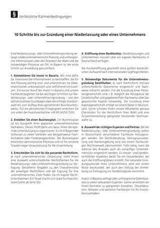 EineNiederlassungs-oderUnternehmensgründungver-
langt solide unternehmerische Planung und umfangrei-
che Informationen über den Standort der Wahl und die
notwendigen Prozesse vor Ort. In Bayern ist der erste
Schritt zur Ansiedlung ganz einfach:
1. Kontaktieren Sie Invest in Bavaria. Wir sind dafür
da, Investoren die Informationen zu beschaffen, die für
ihre Planung wichtig sind, und unterstützen sie dabei,
Investitionen unkompliziert und zielführend umzuset-
zen. Ein kurzer Anruf bei Invest in Bavaria und unsere
Fachleute begleiten Sie bei wichtigen Schritten zur Nie-
derlassungs- oder Unternehmensgründung – von den
administrativen Grundlagen über die richtige Standort-
wahl bis zum Aufbau Ihres persönlichen Businessnetz-
werks. Für ein persönliches Erstgespräch erreichen Sie
uns unter der Investorenhotline +49 89 24210-7500
2. Erstellen Sie einen Businessplan. Ein Businessplan
ist ein Kurzprofil Ihres geplanten unternehmerischen
Vorhabens. Dieses Profil dient uns dazu, Ihnen die opti-
male Unterstützung zu organisieren. Es ist in Bayern der
Schlüssel zu vielen Vorteilen wie beispielsweise Fach-
kontakten oder Förderprogrammen. Der Businessplan
erleichtert administrative Prozesse und ist für einzelne
Staaten sogar Voraussetzung für die Visaerteilung.
3. Entscheiden Sie sich für die passende Rechtsform.
Je nach unternehmerischer Zielsetzung steht Ihnen
eine Auswahl unterschiedlicher Rechtsformen für die
Niederlassungs- oder Unternehmensgründung zur Ver-
fügung. Detaillierte Angaben zu den Charakteristika
der jeweiligen Rechtsform und der Eignung für Ihre
unternehmerischen Ziele finden Sie im Kapitel Recht-
licher Rahmen: Ein Staat macht sich stark für Investiti-
onen (siehe ab Seite 95).
4. Eröffnung eines Bankkontos. Niederlassungen und
Unternehmen müssen über ein eigenes Bankkonto in
Deutschland verfügen.
Die Kontoeröffnung geschieht ohne großen bürokrati-
schen Aufwand nach internationalen Gepflogenheiten.
5. Notwendige Dokumente für die Unternehmens-
gründung bereithalten. Je nach Rechtsform müssen
unterschiedliche Dokumente eingereicht und Nach-
weise erbracht werden. Für die Gründung einer Perso-
nengesellschaft sind z. B. lediglich die Reisepässe der
Gesellschafter und gegebenenfalls Nachweise über das
gewünschte Kapital notwendig. Die Gründung einer
Kapitalgesellschaft erfolgt vor einem Notar in Deutsch-
land. Gerne schicken Ihnen unsere Mitarbeiter genaue
Checklisten für die Rechtsform Ihrer Wahl und eine
Zusammenstellung geeigneter beratender Rechtsan-
wälte zu.
6. Auswahl der richtigen Experten und Partner. Bei der
Niederlassungs- oder Unternehmensgründung sollten
in Deutschland verschiedene Fachleute hinzugezo-
gen werden. Die Rechtsberatung, Vertragsausarbei-
tung und Namensgebung wird von einem fachkundi-
gen Rechtsanwalt übernommen. Falls nötig, kann die
Adresse des Anwalts auch als vorläufiger Unterneh-
menssitz eingereicht werden. Zu steuer- und handels-
rechtlichen Aspekten berät Sie ein Steuerberater, der
auch die Eröffnungsbilanz erstellt. Die notarielle Grün-
dungsurkunde Ihres Unternehmens wird von einem
Notar beurkundet, der auch den Vollzug der Anmel-
dung zur Eintragung ins Handelsregister vornimmt.
Invest in Bavaria verfügt über umfangreiche Datenban-
ken zu vielen relevanten Experten. Gerne vermitteln wir
Ihnen Kontakte zu geeigneten Anwälten, Steuerbera-
tern, Notaren und weiteren Fachleuten für Ihr Investi-
tionsvorhaben.
10 Schritte bis zur Gründung einer Niederlassung oder eines Unternehmens
Verlässliche Rahmenbedingungen
 