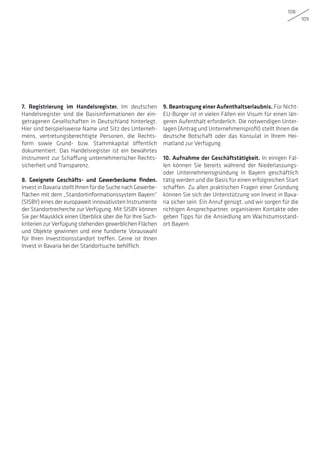 108
109
7. Registrierung im Handelsregister. Im deutschen
Handelsregister sind die Basisinformationen der ein-
getragenen Gesellschaften in Deutschland hinterlegt.
Hier sind beispielsweise Name und Sitz des Unterneh-
mens, vertretungsberechtigte Personen, die Rechts-
form sowie Grund- bzw. Stammkapital öffentlich
dokumentiert. Das Handelsregister ist ein bewährtes
Instrument zur Schaffung unternehmerischer Rechts-
sicherheit und Transparenz.
8. Geeignete Geschäfts- und Gewerberäume finden.
InvestinBavariastelltIhnenfürdieSuchenachGewerbe-
flächen mit dem „Standortinformationssystem Bayern“
(SISBY) eines der europaweit innovativsten Instrumente
der Standortrecherche zur Verfügung. Mit SISBY können
Sie per Mausklick einen Überblick über die für Ihre Such-
kriterien zur Verfügung stehenden gewerblichen Flächen
und Objekte gewinnen und eine fundierte Vorauswahl
für Ihren Investitionsstandort treffen. Gerne ist Ihnen
Invest in Bavaria bei der Standortsuche behilflich.
9. Beantragung einer Aufenthaltserlaubnis. Für Nicht-
EU-Bürger ist in vielen Fällen ein Visum für einen län-
geren Aufenthalt erforderlich. Die notwendigen Unter-
lagen (Antrag und Unternehmensprofil) stellt Ihnen die
deutsche Botschaft oder das Konsulat in Ihrem Hei-
matland zur Verfügung.
10. Aufnahme der Geschäftstätigkeit. In einigen Fäl-
len können Sie bereits während der Niederlassungs-
oder Unternehmensgründung in Bayern geschäftlich
tätig werden und die Basis für einen erfolgreichen Start
schaffen. Zu allen praktischen Fragen einer Gründung
können Sie sich der Unterstützung von Invest in Bava-
ria sicher sein. Ein Anruf genügt, und wir sorgen für die
richtigen Ansprechpartner, organisieren Kontakte oder
geben Tipps für die Ansiedlung am Wachstumsstand-
ort Bayern.
 