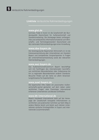 www.gtai.de
Germany Trade  Invest ist die Gesellschaft der Bun-
desrepublik Deutschland für Außenwirtschaft und
Standortmarketing. Die Homepage bietet umfangrei-
ches und verlässliches Informationsmaterial zum Wirt-
schafts- und Technologiestandort Deutschland und
den nationalen Rahmenbedingungen einer Ansiedlung.
www.vbw-bayern.de
Die Vereinigung der Bayerischen Wirtschaft e.V. ist die
Interessenvertretung aller Unternehmen am Standort
Bayern und kompetenter Ansprechpartner in Fragen
der Unternehmensentwicklung sowie der relevanten
Rahmenbedingungen.
www.awz-bayern.de
Das Außenwirtschaftszentrum Bayern beschäftigt
sich mit Fachfragen des internationalen Geschäfts:
von rechtlichen Besonderheiten über Zollprozesse bis
hin zu regionalen Besonderheiten anderer Standorte.
Besucher finden auf der Seite vor allem Veranstal-
tungshinweise für Expertenforen.
www.auwi-bayern.de
Die bayerischen IHKs haben ein praxisnahes Außen-
wirtschafts-portal gestartet, auf dem neben vielen
rechtlichen Fragen viele Praxistipps international
erfahrener Unternehmer und Berater einfließen.
www.bh-international.de
Bayern Handwerk International stellt auf der Home-
page der Gesellschaft kompakte Informationen zu
rechtlichen und praktischen Schritten auf dem Weg in
andere Märkte bereit und bietet auch kleinen Unter-
nehmen einfache Einstiegshilfen in Export und inter-
nationale Zusammenarbeit.
Verlässliche Rahmenbedingungen
Linkliste Verlässliche Rahmenbedingungen
 