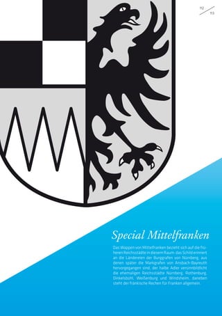 112
113
Special Mittelfranken
Das Wappen von Mittelfranken bezieht sich auf die frü-
heren Reichsstädte in diesem Raum: das Schild erinnert
an die Ländereien der Burggrafen von Nürnberg, aus
denen später die Markgrafen von Ansbach-Bayreuth
hervorgegangen sind, der halbe Adler versinnbildlicht
die ehemaligen Reichsstädte Nürnberg, Rothenburg,
Dinkelsbühl, Weißenburg und Windsheim, daneben
steht der fränkische Rechen für Franken allgemein.
 
