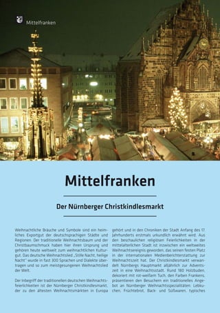 114
114
Weihnachtliche Bräuche und Symbole sind ein heim-
liches Exportgut der deutschsprachigen Städte und
Regionen. Der traditionelle Weihnachtsbaum und der
Christbaumschmuck haben hier ihren Ursprung und
gehören heute weltweit zum weihnachtlichen Kultur-
gut. Das deutsche Weihnachtslied „Stille Nacht, heilige
Nacht“ wurde in fast 300 Sprachen und Dialekte über-
tragen und so zum meistgesungenen Weihnachtslied
der Welt.
Der Inbegriff der traditionellen deutschen Weihnachts-
feierlichkeiten ist der Nürnberger Christkindlesmarkt,
der zu den ältesten Weihnachtsmärkten in Europa
gehört und in den Chroniken der Stadt Anfang des 17.
Jahrhunderts erstmals urkundlich erwähnt wird. Aus
den beschaulichen religiösen Feierlichkeiten in der
mittelalterlichen Stadt ist inzwischen ein weltweites
Weihnachtsereignis geworden, das seinen festen Platz
in der internationalen Medienberichterstattung zur
Weihnachtszeit hat. Der Christkindlesmarkt verwan-
delt Nürnbergs Hauptmarkt alljährlich zur Advents-
zeit in eine Weihnachtsstadt. Rund 180 Holzbuden,
dekoriert mit rot-weißem Tuch, den Farben Frankens,
präsentieren den Besuchern ein traditionelles Ange-
bot an Nürnberger Weihnachtsspezialitäten: Lebku-
chen, Früchtebrot, Back- und Süßwaren, typisches
Mittelfranken
Der Nürnberger Christkindlesmarkt
Mittelfranken
 