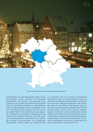 Kunsthandwerk wie Rauschgoldengel, Krippen, Christ-
baumschmuck, Kerzen, Spielzeug und kulinarische
Köstlichkeiten wie Glühwein und Nürnberger Rost-
bratwürste. Zum Symbol der Feierlichkeiten wurde die
Figur des Nürnberger Christkinds in weiß-goldenem
Gewand, langen blonden Locken und goldener Krone.
Das Christkind wird alle zwei Jahre von einer Jury aus
den jungen Mädchen der Stadt ernannt und steigt in
der Adventszeit zur wichtigsten Repräsentantin der
Stadt auf. Der feierliche Prolog des Christkinds eröff-
net die weihnachtlichen Feierlichkeiten und vielfälti-
gen kulturellen Veranstaltungen, von musikalischen
Darbietungen, Kinderumzügen und Märchenstunden
im „Sternenhaus“ bis hin zu Fahrten mit historischen
Postkutschen durch die mittelalterlichen Gassen der
Stadt. Die einmalige Atmosphäre dieses unverfälsch-
ten historischen Weihnachtsereignisses zieht jährlich
weit mehr als zwei Millionen internationale Gäste an.
Seit 1998 sorgen Nürnbergs weltweite Partnerstädte
Antalya (Türkei), Atlanta (USA), Charkow (Ukraine),
Glasgow (Schottland), Kavala (Griechenland), Krakau
(Polen), Nizza (Frankreich), Prag (Tschechien), San Car-
los (Nicaragua), Shenzen (China), Skopje (Mazedonien),
Venedig (Italien) und die französische Region Limou-
sin mit traditionellen Speisen und Kunsthandwerk auf
dem Partnermarkt für internationales Flair.
114
115
 