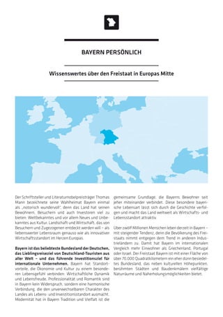 Der Schriftsteller und Literaturnobelpreisträger Thomas
Mann bezeichnete seine Wahlheimat Bayern einmal
als „notorisch wundervoll“, denn das Land hat seinen
Bewohnern, Besuchern und auch Investoren viel zu
bieten: Weltbekanntes und vor allem Neues und Unbe-
kanntes aus Kultur, Landschaft und Wirtschaft, das von
Besuchern und Zugezogenen entdeckt werden will – als
liebenswerter Lebensraum genauso wie als innovativer
Wirtschaftsstandort im Herzen Europas.
Bayern ist das beliebteste Bundesland der Deutschen,
das Lieblingsreiseziel von Deutschland-Touristen aus
aller Welt – und das führende Investitionsziel für
internationale Unternehmen. Bayern hat Standort-
vorteile, die Ökonomie und Kultur zu einem besonde-
ren Lebensgefühl verbinden: Wirtschaftliche Dynamik
und Lebensfreude, Professionalität und Romantik sind
in Bayern kein Widerspruch, sondern eine harmonische
Verbindung, die den unverwechselbaren Charakter des
Landes als Lebens- und Investitionsstandort ausmacht.
Modernität hat in Bayern Tradition und Vielfalt ist die
gemeinsame Grundlage, die Bayerns Bewohner seit
jeher miteinander verbindet. Diese besondere bayeri-
sche Lebensart lässt sich durch die Geschichte verfol-
gen und macht das Land weltweit als Wirtschafts- und
Lebensstandort attraktiv.
Über zwölf Millionen Menschen leben derzeit in Bayern –
mit steigender Tendenz, denn die Bevölkerung des Frei-
staats nimmt entgegen dem Trend in anderen Indus-
trieländern zu. Damit hat Bayern im internationalen
Vergleich mehr Einwohner als Griechenland, Portugal
oder Israel. Der Freistaat Bayern ist mit einer Fläche von
über 70.000 Quadratkilometern ein eher dünn besiedel-
tes Bundesland, das neben kulturellen Höhepunkten,
berühmten Städten und Baudenkmälern vielfältige
Naturräume und Naherholungsmöglichkeiten bietet.
Wissenswertes über den Freistaat in Europas Mitte
BAYERN PERSÖNLICH
 