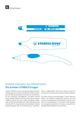 Globaler Champion aus Mittelfranken
Die Schwan-STABILO Gruppe
Schwan-STABILO ist eine international tätige Unterneh-
mensgruppe, die sich ganz der Welt der Stifte verschrie-
ben hat. Die Geschichte des Unternehmens ist eine Chro-
nik der innovativen Schreibgeräte, von denen manche
heute weltweit bekannt sind: Aus dem Hause Schwan-
STABILO stammt der erste farbig schreibende Kopier-
stift, der 1875 auf den Markt kam. 1927 eroberte der erste
Schminkstift für Augenbrauen die Damenwelt. Ebenso
aufsehenerregend war die Einführung des Leuchtmar-
kierers „STABILO BOSS“ 1971. Dieser „Stift zum Lesen“ ist
bis heute der meistverkaufte Leuchtmarkierer weltweit.
Seit 1855 wurde aus der ehemaligen „Schwan-Bleistift-
Fabrik“ ein weltweit erfolgreicher Konzern, der auch
nach der Umwandlung in eine Holding in fünfter Gene-
ration im Familienbesitz ist. Mit über 4.400 Mitarbei-
tern weltweit wird jährlich ein Umsatz im deutlich drei-
stelligen Millionenbereich erwirtschaftet.
Mittelfranken
 