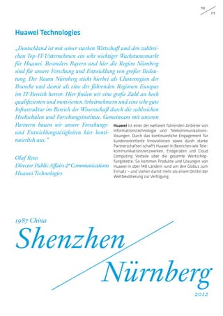 118
119
Huawei ist einer der weltweit führenden Anbieter von
Informationstechnologie und Telekommunikations-
lösungen. Durch das kontinuierliche Engagement für
kundenorientierte Innovationen sowie durch starke
Partnerschaften schafft Huawei in Bereichen wie Tele-
kommunikationsnetzwerken, Endgeräten und Cloud
Computing Vorteile über die gesamte Wertschöp-
fungskette. So kommen Produkte und Lösungen von
Huawei in über 140 Ländern rund um den Globus zum
Einsatz – und stehen damit mehr als einem Drittel der
Weltbevölkerung zur Verfügung.
„Deutschland ist mit seiner starken Wirtschaft und den zahlrei-
chen Top-IT-Unternehmen ein sehr wichtiger Wachstumsmarkt
für Huawei. Besonders Bayern und hier die Region Nürnberg
sind für unsere Forschung und Entwicklung von großer Bedeu-
tung. Der Raum Nürnberg sticht hierbei als Clusterregion der
Branche und damit als eine der führenden Regionen Europas
im IT-Bereich hervor. Hier finden wir eine große Zahl an hoch
qualifizierten und motivierten Arbeitnehmern und eine sehr gute
Infrastruktur im Bereich der Wissenschaft durch die zahlreichen
Hochschulen und Forschungsinstitute. Gemeinsam mit unseren
Partnern bauen wir unsere Forschungs-
und Entwicklungstätigkeiten hier konti-
nuierlich aus.“
Olaf Reus
Director Public Affairs  Communications
Huawei Technologies
Huawei Technologies
Shenzhen
Nürnberg
1987 China
2012
 