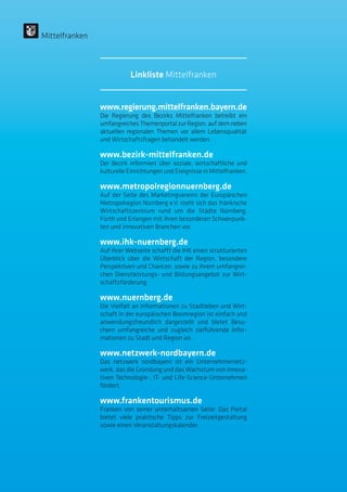 www.regierung.mittelfranken.bayern.de
Die Regierung des Bezirks Mittelfranken betreibt ein
umfangreiches Themenportal zur Region, auf dem neben
aktuellen regionalen Themen vor allem Lebensqualität
und Wirtschaftsfragen behandelt werden.
www.bezirk-mittelfranken.de
Der Bezirk informiert über soziale, wirtschaftliche und
kulturelle Einrichtungen und Ereignisse in Mittelfranken.
www.metropolregionnuernberg.de
Auf der Seite des Marketingvereins der Europäischen
Metropolregion Nürnberg e.V. stellt sich das fränkische
Wirtschaftszentrum rund um die Städte Nürnberg,
Fürth und Erlangen mit ihren besonderen Schwerpunk-
ten und innovativen Branchen vor.
www.ihk-nuernberg.de
Auf ihrer Webseite schafft die IHK einen strukturierten
Überblick über die Wirtschaft der Region, besondere
Perspektiven und Chancen, sowie zu ihrem umfangrei-
chen Dienstleistungs- und Bildungsangebot zur Wirt-
schaftsförderung.
www.nuernberg.de
Die Vielfalt an Informationen zu Stadtleben und Wirt-
schaft in der europäischen Boomregion ist einfach und
anwendungsfreundlich dargestellt und bietet Besu-
chern umfangreiche und zugleich zielführende Infor-
mationen zu Stadt und Region an.
www.netzwerk-nordbayern.de
Das netzwerk nordbayern ist ein Unternehmernetz-
werk, das die Gründung und das Wachstum von innova-
tiven Technologie-, IT- und Life-Science-Unternehmen
fördert.
www.frankentourismus.de
Franken von seiner unterhaltsamen Seite: Das Portal
bietet viele praktische Tipps zur Freizeitgestaltung
sowie einen Veranstaltungskalender.
Mittelfranken
Linkliste Mittelfranken
 