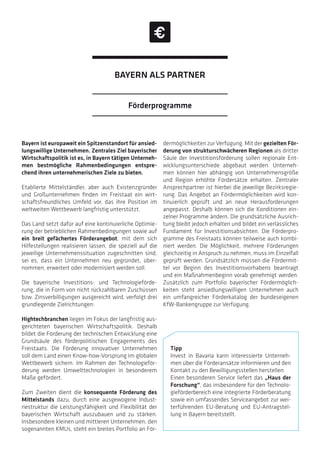 Bayern ist europaweit ein Spitzenstandort für ansied-
lungswillige Unternehmen. Zentrales Ziel bayerischer
Wirtschaftspolitik ist es, in Bayern tätigen Unterneh-
men bestmögliche Rahmenbedingungen entspre-
chend ihren unternehmerischen Ziele zu bieten.
Etablierte Mittelständler, aber auch Existenzgründer
und Großunternehmen finden im Freistaat ein wirt-
schaftsfreundliches Umfeld vor, das ihre Position im
weltweiten Wettbewerb langfristig unterstützt.
Das Land setzt dafür auf eine kontinuierliche Optimie-
rung der betrieblichen Rahmenbedingungen sowie auf
ein breit gefächertes Förderangebot, mit dem sich
Hilfestellungen realisieren lassen, die speziell auf die
jeweilige Unternehmenssituation zugeschnitten sind,
sei es, dass ein Unternehmen neu gegründet, über-
nommen, erweitert oder modernisiert werden soll.
Die bayerische Investitions- und Technologieförde-
rung, die in Form von nicht rückzahlbaren Zuschüssen
bzw. Zinsverbilligungen ausgereicht wird, verfolgt drei
grundlegende Zielrichtungen:
Hightechbranchen liegen im Fokus der langfristig aus-
gerichteten bayerischen Wirtschaftspolitik. Deshalb
bildet die Förderung der technischen Entwicklung eine
Grundsäule des förderpolitischen Engagements des
Freistaats. Die Förderung innovativer Unternehmen
soll dem Land einen Know-how-Vorsprung im globalen
Wettbewerb sichern. Im Rahmen der Technologieför-
derung werden Umwelttechnologien in besonderem
Maße gefördert.
Zum Zweiten dient die konsequente Förderung des
Mittelstands dazu, durch eine ausgewogene Indust-
riestruktur die Leistungsfähigkeit und Flexibilität der
bayerischen Wirtschaft auszubauen und zu stärken.
Insbesondere kleinen und mittleren Unternehmen, den
sogenannten KMUs, steht ein breites Portfolio an För-
dermöglichkeiten zur Verfügung. Mit der gezielten För-
derung von strukturschwächeren Regionen als dritter
Säule der Investitionsförderung sollen regionale Ent-
wicklungsunterschiede abgebaut werden. Unterneh-
men können hier abhängig von Unternehmensgröße
und Region erhöhte Fördersätze erhalten. Zentraler
Ansprechpartner ist hierbei die jeweilige Bezirksregie-
rung. Das Angebot an Fördermöglichkeiten wird kon-
tinuierlich geprüft und an neue Herausforderungen
angepasst. Deshalb können sich die Konditionen ein-
zelner Programme ändern. Die grundsätzliche Ausrich-
tung bleibt jedoch erhalten und bildet ein verlässliches
Fundament für Investitionsabsichten. Die Förderpro-
gramme des Freistaats können teilweise auch kombi-
niert werden. Die Möglichkeit, mehrere Förderungen
gleichzeitig in Anspruch zu nehmen, muss im Einzelfall
geprüft werden. Grundsätzlich müssen die Fördermit-
tel vor Beginn des Investitionsvorhabens beantragt
und ein Maßnahmenbeginn vorab genehmigt werden.
Zusätzlich zum Portfolio bayerischer Fördermöglich-
keiten steht ansiedlungswilligen Unternehmen auch
ein umfangreicher Förderkatalog der bundeseigenen
KfW-Bankengruppe zur Verfügung.
Tipp
Invest in Bavaria kann interessierte Unterneh-
men über die Förderansätze informieren und den
Kontakt zu den Bewilligungsstellen herstellen.
Einen besonderen Service liefert das „Haus der
Forschung“, das insbesondere für den Technolo-
gieförderbereich eine integrierte Förderberatung
sowie ein umfassendes Serviceangebot zur wei-
terführenden EU-Beratung und EU-Antragstel-
lung in Bayern bereitstellt.
Förderprogramme
BAYERN ALS PARTNER
 