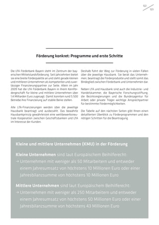 122
123
Die LfA Förderbank Bayern steht im Zentrum der bay-
erischen Mittelstandsförderung. Seit Jahrzehnten bietet
sie eine breite Förderpalette an und steht gerade kleinen
und mittleren Unternehmen als kompetenter und zuver-
lässiger Finanzierungspartner zur Seite. Allein im Jahr
2009 hat die LfA Förderbank Bayern in ihrem Kernför-
dergeschäft für kleine und mittlere Unternehmen über
1,4 Milliarden Euro zugesagt. Damit konnten rund 5.500
Betriebe ihre Finanzierung auf stabile Beine stellen.
Alle LfA-Finanzierungen werden über die jeweilige
Hausbank beantragt und ausbezahlt. Das bewährte
Hausbankprinzip gewährleistet eine wettbewerbsneu-
trale Kooperation zwischen Geschäftsbanken und LfA
im Interesse der Kunden.
Deshalb führt der Weg zur Förderung in vielen Fällen
über die jeweilige Hausbank. Sie berät das Unterneh-
men, beantragt die Förderprodukte und stellt somit das
Bindeglied zwischen Förderbank und Unternehmen dar.
Neben LfA und Hausbank sind auch die Industrie- und
Handelskammer, die Bayerische Forschungsstiftung,
die Bezirksregierungen und die Bundesagentur für
Arbeit oder private Träger wichtige Ansprechpartner
für bestimmte Fördermöglichkeiten.
Die Tabelle auf den nächsten Seiten gibt Ihnen einen
detaillierten Überblick zu Förderprogrammen und den
nötigen Schritten für die Beantragung.
Kleine und mittlere Unternehmen (KMU) in der Förderung
Kleine Unternehmen sind laut Europäischem Beihilferecht:
• Unternehmen mit weniger als 50 Mitarbeitern und entweder
einem Jahresumsatz von höchstens 10 Millionen Euro oder einer
Jahresbilanzsumme von höchstens 10 Millionen Euro
Mittlere Unternehmen sind laut Europäischem Beihilferecht:
• Unternehmen mit weniger als 250 Mitarbeitern und entweder
einem Jahresumsatz von höchstens 50 Millionen Euro oder einer
Jahresbilanzsumme von höchstens 43 Millionen Euro
Förderung konkret: Programme und erste Schritte
 