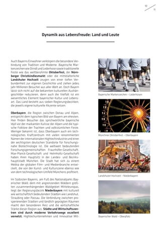10
11
Dynamik aus Lebensfreude: Land und Leute
Auch Bayerns Einwohner verkörpern die besondere Ver-
bindung von Tradition und Moderne. Bayerische Mar-
kenzeichenwieDirndlundLederhosesowietraditionelle
Feste wie das weltberühmte Oktoberfest, der Nürn-
berger Christkindlesmarkt oder die mittelalterliche
Landshuter Hochzeit zeugen von einer tiefen Ver-
bundenheit zur eigenen Geschichte und ziehen jedes
Jahr Millionen Besucher aus aller Welt an. Doch Bayern
lässt sich nicht auf die bekannten kulturellen Aushän-
geschilder reduzieren, denn auch die Vielfalt ist ein
wesentliches Element bayerischer Kultur und Lebens-
art. Das Land besteht aus sieben Regierungsbezirken,
die jeweils eigene kulturelle Akzente setzen.
Oberbayern, die Region zwischen Donau und Alpen,
entspricht dem typischen Bild von Bayern am ehesten.
Hier finden Besucher das sprichwörtliche bayerische
Idyll vor der markanten Kulisse der Alpen und die typi-
sche Folklore der Trachten und volkstümlichen Feste.
Weniger bekannt ist, dass Oberbayern auch ein tech-
nologisches Kraftzentrum mit vielen renommierten
Namen der internationalen Hightechindustrie und einer
der wichtigsten deutschen Standorte für forschungs-
nahe Biotechnologie ist. Die weltweit bedeutenden
Forschungsgemeinschaften Fraunhofer-Gesellschaft,
Max-Planck-Gesellschaft und Helmholtz-Gesellschaft
haben ihren Hauptsitz in der Landes- und Bezirks-
hauptstadt München. Die Stadt hat sich zu einem
Mekka der globalen Film- und Medienbranche entwi-
ckelt, die von der Kunst- und Kulturszene ebenso wie
von dem technologischen Umfeld Münchens profitiert.
Im Südosten Bayerns, am Fuß des Nationalparks Bay-
erischer Wald, dem mit angrenzenden Wäldern größ-
ten zusammenhängenden Waldgebiet Mitteleuropas,
liegt der Regierungsbezirk Niederbayern mit kulturell
wie wirtschaftlich bedeutenden Städten wie Landshut,
Straubing oder Passau. Die Verbindung zwischen pro-
sperierenden Städten und ländlich geprägten Räumen
macht den besonderen Reiz und die wirtschaftliche
Stärke dieser Region aus. Städte und Wirtschaftszen-
tren sind durch moderne Verkehrswege exzellent
vernetzt. Hightechunternehmen und innovative Mit-
Bayerische Markenzeichen – Lederhosen
Landshuter Hochzeit – Niederbayern
Münchner Oktoberfest – Oberbayern
Bayerischer Wald – Oberpfalz
 