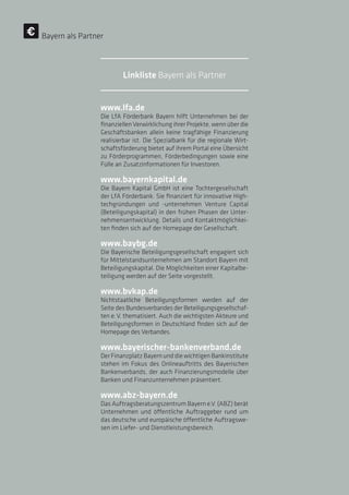 www.lfa.de
Die LfA Förderbank Bayern hilft Unternehmen bei der
finanziellen Verwirklichung ihrer Projekte, wenn über die
Geschäftsbanken allein keine tragfähige Finanzierung
realisierbar ist. Die Spezialbank für die regionale Wirt-
schaftsförderung bietet auf ihrem Portal eine Übersicht
zu Förderprogrammen, Förderbedingungen sowie eine
Fülle an Zusatzinformationen für Investoren.
www.bayernkapital.de
Die Bayern Kapital GmbH ist eine Tochtergesellschaft
der LfA Förderbank. Sie finanziert für innovative High-
techgründungen und -unternehmen Venture Capital
(Beteiligungskapital) in den frühen Phasen der Unter-
nehmensentwicklung. Details und Kontaktmöglichkei-
ten finden sich auf der Homepage der Gesellschaft.
www.baybg.de
Die Bayerische Beteiligungsgesellschaft engagiert sich
für Mittelstandsunternehmen am Standort Bayern mit
Beteiligungskapital. Die Möglichkeiten einer Kapitalbe-
teiligung werden auf der Seite vorgestellt.
www.bvkap.de
Nichtstaatliche Beteiligungsformen werden auf der
Seite des Bundesverbandes der Beteiligungsgesellschaf-
ten e. V. thematisiert. Auch die wichtigsten Akteure und
Beteiligungsformen in Deutschland finden sich auf der
Homepage des Verbandes.
www.bayerischer-bankenverband.de
Der Finanzplatz Bayern und die wichtigen Bankinstitute
stehen im Fokus des Onlineauftritts des Bayerischen
Bankenverbands, der auch Finanzierungsmodelle über
Banken und Finanzunternehmen präsentiert.
www.abz-bayern.de
Das Auftragsberatungszentrum Bayern e.V. (ABZ) berät
Unternehmen und öffentliche Auftraggeber rund um
das deutsche und europäische öffentliche Auftragswe-
sen im Liefer- und Dienstleistungsbereich.
Bayern als Partner
Linkliste Bayern als Partner
 