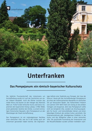 Die liebliche Flusslandschaft des Untermains um
Aschaffenburg wurde im Lauf der Geschichte von vie-
len Völkern besiedelt. Auch die Römer nutzten das
milde Klima und bauten an den Hängen des Maintals
Wein an. Frühe Funde römischer Kunst und Kultur ins-
pirierten den bayerischen König Ludwig I. (1786–1868),
einen glühenden Verehrer der Antike, zu einem einma-
ligen historischen Bauwerk, dem Pompejanum an den
Mainhängen der Stadt Aschaffenburg.
Das Pompejanum ist ein originalgetreuer Nachbau
einer römischen Villa, wie sie in der Antike auch am
Untermain gestanden haben könnte. Die Orginalvor-
lage lieferte eine Stadtvilla aus Pompeji, die Casa dei
Dioscuri. Heute gilt das Aschaffenburger Pompejanum
als eines der interessantesten Bauwerke im römischen
Stil auf deutschem Boden. Der Hofarchitekt Friedrich
von Gärtner (1791–1847) hielt sich streng an die antiken
Vorlagen und Zeugnisse, denn das Pompejanum sollte
nicht als königliche Villa, sondern als Anschauungsob-
jekt für Kunst- und Kulturliebhaber dienen und einen
lebendigen Eindruck der antiken Kultur vermitteln. Die
Innenausstattung gibt detailgetreue Einblicke in die
Kultur und das alltägliche Leben in einer römischen
Villa. Die prachtvolle Ausmalung der Innenräume und
die Mosaikfußböden wurden antiken Vorbildern nach-
Unterfranken
Unterfranken
Das Pompejanum: ein römisch-bayerischer Kulturschatz
 