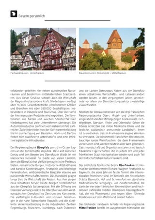 telständler gedeihen hier neben wundervollen Natur-
räumen und berühmten mittelalterlichen Stadtzent-
ren. Aus dieser Struktur schöpft auch die Wirtschaft
der Region ihre besondere Kraft. Niederbayern verfügt
über 90.000 Gewerbebetriebe verschiedener Größen
und Branchen mit über 380.000 Beschäftigten, ins-
besondere in Industrie und Tourismus. Über die Hälfte
der hier erzeugten Produkte wird exportiert. Die Kom-
bination aus harten und weichen Standortfaktoren
Niederbayerns hat viele Unternehmen überzeugt. Die
Automobilindustrie profitiert vom nahen Umfeld zahl-
reicher Zulieferbetriebe, von der Softwareentwicklung
bis hin zur Fertigung von Bauteilen. Hoch- und Tiefbau
finden hier qualifizierte Arbeitskräfte und eine effek-
tive logistische Infrastruktur.
Der Regierungsbezirk Oberpfalz grenzt im Osten Bay-
erns an die Tschechische Republik. Das Land zwischen
Donau und den Bergen des Oberpfälzer Walds ist ein
klassisches Reiseziel für Gäste aus vielen Ländern,
denn die Oberpfalz hat vielfältige touristische Perlen zu
bieten: romantische Burgen, historische Altstadtkerne
und barocke Klosteranlagen, Festspiele und lebendige
Ferienstraßen, wildromantische Bergtäler ebenso wie
pulsierende Wirtschaftszentren. Das Handwerk prägte
lange Zeit die Wirtschaft der Region. Aus ihm gingen
neue Industrien hervor. Heute belegen Unternehmen
aus der Oberpfalz Spitzenplätze. Mit der Öffnung des
Eisernen Vorhangs rückte die Oberpfalz aus dem west-
europäischen Grenzland ins Zentrum des Kontinents.
Die vielfältigen kulturellen und sozialen Beziehun-
gen in die nahe Tschechische Republik und die exzel-
lente Verkehrsanbindung in die industriellen Zentren
Regensburgs, Münchens, Nürnbergs, nach Österreich
und die Länder Osteuropas haben aus der Oberpfalz
einen attraktiven Wirtschafts- und Lebensstandort
werden lassen. In den vergangenen Jahren verzeich-
nete vor allem der Dienstleistungssektor zweistellige
Zuwachsraten.
Nördlich der Donau erstrecken sich die drei fränkischen
Regierungsbezirke Ober-, Mittel- und Unterfranken,
eingerahmt von den Mittelgebirgen Frankenwald, Fich-
telgebirge, Spessart, Rhön und Odenwald. Schon die
Römer schätzten das milde fränkische Klima und die
liebliche, südländisch anmutende Landschaft. Ihnen
ist zu verdanken, dass in Franken eine eigene Weinkul-
tur entstand. Die berühmten fränkischen Bocksbeutel,
bauchige runde Weinflaschen, die dem Frankenwein
vorbehalten sind, werden heute in aller Welt geschätzt.
Gastfreundschaft und Organisationstalent sind typisch
fränkische Eigenschaften, die in jedem Ort und jeder
fränkischen Stadt hochgehalten werden und auch Teil
der wirtschaftlichen Kultur Frankens sind.
Der südlichste fränkische Bezirk Oberfranken ist Hei-
mat der weltberühmten Richard-Wagner-Festspiele zu
Bayreuth, die jedes Jahr ein fester Termin der interna-
tionalen Prominenz sind. Im Umkreis der historischen
Städte Bayreuth, Hof und Schweinfurt entstand eine
traditionsreiche Fertigungs- und Zulieferindustrie, die
dank der vier oberfränkischen Universitäten und Hoch-
schulen zahlreiche Hidden Champions hervorgebracht
hat, die mit Pioniergeist und neuen Ideen führende
Positionen auf dem Weltmarkt erobert haben.
Das blühende Handwerk lieferte im Regierungsbezirk
Mittelfranken bereits im ausgehenden Mittelalter die
Bayern persönlich
Fachwerkhäuser – Unterfranken Bäuerlinsturm in Dinkelsbühl – Mittelfranken
 