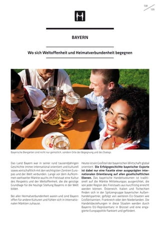 138
139
Das Land Bayern war in seiner rund tausendjährigen
Geschichte immer international orientiert und kulturell
sowie wirtschaftlich mit den wichtigsten Zentren Euro-
pas und der Welt verbunden. Lange vor dem Aufkom-
men weltweiter Märkte wuchs im Freistaat eine Kultur
des Respekts und der Weltoffenheit, die die geistige
Grundlage für die heutige Stellung Bayerns in der Welt
bildet.
Bei aller Heimatverbundenheit waren und sind Bayern
offen für andere Kulturen und fühlen sich in internatio-
nalen Märkten zuhause.
Heute ist ein Großteil der bayerischen Wirtschaft global
orientiert. Die Erfolgsgeschichte bayerischer Exporte
ist dabei nur eine Facette einer ausgeprägten inter-
nationalen Orientierung auf allen gesellschaftlichen
Ebenen. Das bayerische Handelsvolumen ist traditi-
onell auf die Märkte Mitteleuropas ausgerichtet, die
von jeder Region des Freistaats aus kurzfristig erreicht
werden können. Österreich, Italien und Tschechien
finden sich in der Spitzengruppe bayerischer Außen-
handelspartner, gefolgt von weiteren EU-Staaten wie
Großbritannien, Frankreich oder den Niederlanden. Die
Handelsbeziehungen in diese Staaten werden durch
Bayerns EU-Repräsentanz in Brüssel und eine enga-
gierte Europapolitik flankiert und gefördert.
Bayerische Biergärten sind nicht nur gemütlich, sondern Orte der Begegnung und des Dialogs
Wo sich Weltoffenheit und Heimatverbundenheit begegnen
BAYERN
 