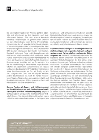 Die Vereinigten Staaten von Amerika gehören eben-
falls seit Jahrzehnten zu den Hauptein- und -aus-
fuhrländern Bayerns. Über den Atlantik existieren
vielfältige Verbindungen in gemeinsamen Gremien
wie der Atlantik-Brücke oder direkte Wirtschaftsbe-
ziehungen zu den US-amerikanischen Bundesstaaten.
In den letzten Jahren haben sich die bayerischen Han-
delsbeziehungen insbesondere zu den aufstrebenden
BRIC-Staaten intensiviert. Der Handel mit Brasilien,
Russland, Indien und China erzielt Zuwachsraten, die
nahe an das exorbitante Wirtschaftswachstum dieser
Märkte heranreichen. Diese Staaten stehen deshalb im
Fokus der bayerischen Wirtschaftspolitik. Bayerische
Repräsentanten bemühen sich vor Ort verstärkt um
die Netzwerkbildung in diese Märkte, regen Partner-
schaften an, präsentieren Standortvorteile auf Messen
und suchen das Gespräch mit Verbänden, Institutionen
sowie den Unternehmen vor Ort. Mit Erfolg: Im Jahr
2012 stieg erstmals China zum wichtigsten Handels-
partner des Freistaats auf. Auch der Handel mit wei-
teren Staaten Südamerikas, der arabischen Welt und
den Wachstumszentren Afrikas gewinnt an Fahrt und
weist deutlich positive Tendenzen auf.
Bayerns Position als Export- und Hightechstandort
auf den Weltmärkten hat auch für eine Internationali-
sierung aller Branchen und Bereiche gesorgt. Englisch
ist heute überall gebräuchliche Zweitsprache des Wirt-
schaftslebens. Vor allem die Hightechbranchen haben
zahlreiche internationale Koryphäen in die bayerischen
Weltoffen und heimatverbunden
Forschungs- und Entwicklungsinstitutionen gelockt.
Die Arbeit über Sprach- und Landesgrenzen hinweg hat
eine kosmopolitische Kultur ausgeprägt, in der Exper-
ten und deren Familien aus vielen Nationen transnati-
onal zusammenarbeiten und gemeinsam die Vorzüge
des Arbeits- und Lebensstandorts Bayern nutzen.
BayernisteineaktiveRegioninder Weltgemeinschaft,
die frühzeitig ein weit gespanntes Netzwerk an Reprä-
sentanzen und Partnerschaften rund um den Globus
aufgebaut hat. In über 20 Auslandsrepräsentanzen des
Freistaats Bayern und einem Kontaktnetzwerk in alle
wichtigen Wirtschaftsregionen der Erde stehen inter-
essierten Unternehmen Fachleute für ihre Investitionen
mit Rat und Tat zur Seite. Von Moskau bis San Francisco,
von Tokio bis Bangalore stellen ihnen die Repräsentan-
ten von Invest in Bavaria wichtige Informationen zur
Verfügung und vermitteln wertvolle Kontakte. Sie fun-
gieren als Lotsen für potenzielle Investoren und geben
zuverlässige Orientierung bei der Standortplanung.
Diese Repräsentanzen und Kontaktpools bilden wich-
tige Brücken zwischen dem Standort Bayern, seinen
Unternehmen und Märkten rund um den Globus. Als
globale Institutionen des Freistaats verfügen sie gleich-
zeitig über die lokale Wirtschaftskompetenz zu ihrem
jeweiligen Standort und über umfangreiche Expertisen
zu Bayern als Heimatmarkt. Sie sind deshalb der erste
Ansprechpartner für Unternehmen aus aller Welt, die
einen Standort, Partner oder Marktzugang in Europa im
Allgemeinen oder in Bayern im Besonderen suchen.
• HÄTTEN SIE’S GEWUSST?
Die Landeshauptstadt München ist das lebendige Symbol bayerischer Internationalität und Welt-
offenheit. Fast jeder vierte Münchner hat ausländische Wurzeln. München hat damit einen höheren
Anteil an Migranten als die deutsche Hauptstadt Berlin.
 