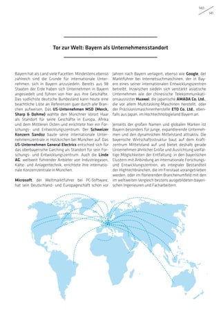 140
141
Bayern hat als Land viele Facetten. Mindestens ebenso
zahlreich sind die Gründe für internationale Unter-
nehmen, sich in Bayern anzusiedeln. Bereits aus 98
Staaten der Erde haben sich Unternehmen in Bayern
angesiedelt und führen von hier aus ihre Geschäfte.
Das südlichste deutsche Bundesland kann heute eine
beachtliche Liste an Referenzen quer durch alle Bran-
chen aufweisen. Das US-Unternehmen MSD (Merck,
Sharp  Dohme) wählte den Münchner Vorort Haar
als Standort für seine Geschäfte in Europa, Afrika
und dem Mittleren Osten und errichtete hier ein For-
schungs- und Entwicklungszentrum. Der Schweizer
Konzern Sandoz baute seine internationale Unter-
nehmenszentrale in Holzkirchen bei München auf. Das
US-Unternehmen General Electrics entschied sich für
das oberbayerische Garching als Standort für sein For-
schungs- und Entwicklungszentrum. Auch die Linde
AG, weltweit führender Anbieter von Industriegasen,
Kälte- und Anlagentechnik, errichtete ihre internatio-
nale Konzernzentrale in München.
Microsoft, der Weltmarktführer bei PC-Software,
hat sein Deutschland- und Europageschäft schon vor
Jahren nach Bayern verlagert, ebenso wie Google, der
Marktführer bei Internetsuchmaschinen, der in Bay-
ern eines seiner internationalen Entwicklungszentren
betreibt. Inzwischen siedeln sich verstärkt asiatische
Unternehmen wie der chinesische Telekommunikati-
onsausrüster Huawei, die japanische AMADA Co. Ltd.,
die vor allem Multitasking-Maschinen herstellt, oder
der Präzisionsmaschinenherstelle ETO Co. Ltd., eben-
falls aus Japan, im Hochtechnologieland Bayern an.
Jenseits der großen Namen und globalen Marken ist
Bayern besonders für junge, expandierende Unterneh-
men und den dynamischen Mittelstand attraktiv. Die
bayerische Wirtschaftsstruktur baut auf dem Kraft-
zentrum Mittelstand auf und bietet deshalb gerade
Unternehmen ähnlicher Größe und Ausrichtung vielfäl-
tige Möglichkeiten der Entfaltung: in den bayerischen
Clustern mit Anbindung an internationale Forschungs-
und Entwicklungszentren, als integraler Bestandteil
der Hightechbranchen, die im Freistaat vorangetrieben
werden, oder im florierenden Branchenumfeld mit den
im weltweiten Vergleich bestens ausgebildeten bayeri-
schen Ingenieuren und Facharbeitern.
Tor zur Welt: Bayern als Unternehmensstandort
 
