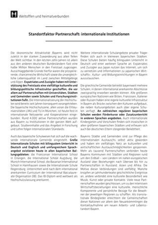 Die ökonomische Attraktivität Bayerns wird nicht
zuletzt in der starken Zuwanderung aus allen Teilen
der Welt sichtbar. In den letzten zehn Jahren ist allein
aus den anderen deutschen Bundesländern fast eine
halbe Million Menschen in den Freistaat zugezogen.
Ausschlaggebende Gründe hierfür waren die prosperie-
rende, chancenreiche Wirtschaft sowie die unvergleich-
liche Lebensqualität im Land zwischen Mittelgebirge
und Alpen. Expatriates und Zuzügler haben mit Unter-
stützung des Freistaats eine vielfältige kulturelle und
bildungspolitische Infrastruktur geschaffen, die vor
allem auf Partnerschaften mit Universitäten, Städten
und Gemeinden sowie Schulen und Forschungsinsti-
tutionen fußt. Die Internationalisierung der Hochschu-
len wird bereits seit Jahren konsequent vorangetrieben.
Die bayerische Hochschulszene, allen voran die Eliteu-
niversitäten LMU und TU in München, ist heute fest in
internationale Netzwerke und Kooperationen einge-
bunden. Rund 4.000 aktive Partnerschaften wurden
aus Bayern zu Institutionen in der ganzen Welt auf-
gebaut. Studieninhalte und das Angebot in Forschung
und Lehre folgen internationalen Standards.
Auch das bayerische Schulwesen hat sich auf die wach-
sende internationale Gemeinde eingestellt. Große
internationale Schulen mit bilingualem Unterricht in
Deutsch und Englisch und umfangreichem Sprach­
angebot existieren heute in allen bayerischen Bal-
lungsgebieten: die Franconian International School
in Erlangen, die International School Augsburg, die
Munich International School, die Bavarian International
School in Haimhausen sowie die Internationale Schule
Regensburg. Unterrichtet wird nach dem international
anerkannten Curriculum der International Baccalaure-
ate Organisation (IB). Das IB-Diplom wird weltweit als
Hochschulzulassung anerkannt.
Weitere internationale Schulangebote privater Träger
finden sich auch in kleineren bayerischen Städten.
Diese Schulen bieten häufig bilingualen Unterricht in
Deutsch und einer weiteren Sprache an. Expatriates
und Zuzügler aus Japan nutzen das Internet, um sich
zu vernetzen und Informationen zu japanischen Wirt-
schafts-, Kultur- und Bildungseinrichtungen in Bayern
auszutauschen.
Die griechische Gemeinde betreibt bayernweit mehrere
Schulen, in denen international anerkannte Abschlüsse
zweisprachig erworben werden können. Alle größeren
europäischen Nationen wie Briten, Franzosen, Italiener
oder Russen haben eine eigene kulturelle Infrastruktur
in Bayern als Brücke zwischen den Kulturen aufgebaut,
die neben Kulturangeboten auch über eigene Schu-
len verfügt. An zahlreichen regulären bayerischen
Schulen werden Förderkurse oder Zusatzunterricht
in anderen Sprachen angeboten. Auch internationale
Kindergärten und Vorschulen finden sich inzwischen in
allen größeren bayerischen Städten und erfreuen sich
auch bei deutschen Eltern steigender Beliebtheit.
Bayerns Städte und Gemeinden sind zur Pflege des
internationalen Austauschs selbst aktiv geworden
und haben ein vielfältiges Netz an kulturellen und
wirtschaftlichen Austauschmöglichkeiten gesponnen.
Mehr als tausend Partnerschaften verbinden heute
Bayerns Kommunen mit Städten und Regionen rund
um den Erdball – von Ländern im nahen europäischen
Ausland über Beziehungen nach Übersee bis hin zu
Partnerschaften in Russland, Asien und Afrika. Die
Motive dieser Verbindungen sind vielfältig: Manche
knüpfen an jahrhundertealte geschichtliche Ereignisse
an, andere verbindet eine kulturelle Besonderheit wie
Musik, Kunst oder private Kontakte. Viele neue Part-
nerschaften wurden geschlossen, um zu den intensiven
Wirtschaftsbeziehungen eine kulturelle, menschliche
Komponente und persönliche Bezüge für die Bewoh-
ner der jeweiligen Regionen zu schaffen. Als transna-
tionale Bindeglieder erleichtern die Gemeinschaften
dieser Nationen vor allem den Neuankömmlingen die
Kontaktaufnahme am neuen Arbeits- und Lebenss-
tandort Bayern.
Standortfaktor Partnerschaft: internationale Institutionen
Weltoffen und heimatverbunden
 