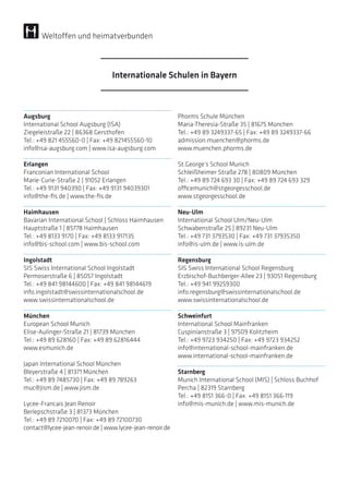 Augsburg
International School Augsburg (ISA)
Ziegeleistraße 22 | 86368 Gersthofen
Tel.: +49 821 455560-0 | Fax: +49 821455560-10
info@isa-augsburg.com | www.isa-augsburg.com
Erlangen
Franconian International School
Marie-Curie-Straße 2 | 91052 Erlangen
Tel.: +49 9131 940390 | Fax: +49 9131 94039301
info@the-fis.de | www.the-fis.de
Haimhausen
Bavarian International School | Schloss Haimhausen
Hauptstraße 1 | 85778 Haimhausen
Tel.: +49 8133 9170 | Fax: +49 8133 917135
info@bis-school.com | www.bis-school.com
Ingolstadt
SIS Swiss International School Ingolstadt
Permoserstraße 6 | 85057 Ingolstadt
Tel.: +49 841 98144600 | Fax: +49 841 98144619
info.ingolstadt@swissinternationalschool.de
www.swissinternationalschool.de
München
European School Munich
Elise-Aulinger-Straße 21 | 81739 München
Tel.: +49 89 628160 | Fax: +49 89 62816444
www.esmunich.de
Japan International School München
Bleyerstraße 4 | 81371 München
Tel.: +49 89 7485730 | Fax: +49 89 789263
muc@jism.de | www.jism.de
Lycee-Francais Jean Renoir
Berlepschstraße 3 | 81373 München
Tel.: +49 89 7210070 | Fax: +49 89 72100730
contact@lycee-jean-renoir.de | www.lycee-jean-renoir.de
Phorms Schule München
Maria-Theresia-Straße 35 | 81675 München
Tel.: +49 89 3249337-65 | Fax: +49 89 3249337-66
admission.muenchen@phorms.de
www.muenchen.phorms.de
St.George’s School Munich
Schleißheimer Straße 278 | 80809 München
Tel.: +49 89 724 693 30 | Fax: +49 89 724 693 329
officemunich@stgeorgesschool.de
www.stgeorgesschool.de
Neu-Ulm
International School Ulm/Neu-Ulm
Schwabenstraße 25 | 89231 Neu-Ulm
Tel.: +49 731 3793530 | Fax: +49 731 37935350
info@is-ulm.de | www.is-ulm.de
Regensburg
SIS Swiss International School Regensburg
Erzbischof-Buchberger-Allee 23 | 93051 Regensburg
Tel.: +49 941 99259300
info.regensburg@swissinternationalschool.de
www.swissinternationalschool.de
Schweinfurt
International School Mainfranken
Cuspinianstraße 3 | 97509 Kolitzheim
Tel.: +49 9723 934250 | Fax: +49 9723 934252
info@international-school-mainfranken.de
www.international-school-mainfranken.de
Starnberg
Munich International School (MIS) | Schloss Buchhof
Percha | 82319 Starnberg
Tel.: +49 8151 366-0 | Fax: +49 8151 366-119
info@mis-munich.de | www.mis-munich.de
Internationale Schulen in Bayern
Weltoffen und heimatverbunden
 