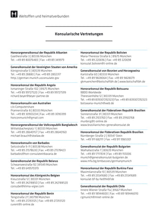 Honorargeneralkonsul der Republik Albanien
Goethestraße 3 | 80336 München
Tel.: +49 89 80076483 | Fax: +49 89 349979
Generalkonsulat der Vereinigten Staaten von Amerika
Königinstraße 5 | 80539 München
Tel.: +49 89 28880 | Fax: +49 89 2802317
http://german.munich.usconsulate.gov
Honorarkonsul der Republik Angola
Ismaninger Straße 102 | 81675 München
Tel.: +49 89 99727520 | Fax: +49 89 99727599
richard.beyer@beyer-partner.de
Honorarkonsulin von Australien
c/o Computershare
Prannerstraße 8 | 80333 München
Tel.: +49 89 30903234 | Fax: +49 89 3090399
honconmunich@gmail.com
Honorargeneralkonsul der Volksrepublik Bangladesch
Wittelsbacherplatz 1 | 80333 München
Tel.: +49 89 28640157 | Fax: +49 89 28640160
michael.brauch@skwlaw.de
Honorarkonsulin von Barbados
Seitzstraße 9–11 | 80538 München
Tel.: +49 89 21578630 | Fax: +49 89 21578423
barbados@hon-consulateinbavaria.de
Generalkonsulat der Republik Belarus
Schwanseestraße 92 | 81549 München
Tel.: +49 89 649570319
Honorarkonsul des Königreichs Belgien
Kreuzstraße 12 | 80331 München
Tel.: +49 89 24218850 | Fax: +49 89 242188520
consubel@klima-vigier.com
Honorarkonsul der Republik Benin
Tengstraße 27 | 80798 München
Tel.: +49 89 27293125 | Fax: +49 89 27293120
curent@t-online.de
Honorarkonsul der Republik Bolivien
Maria-Theresia-Straße 6 | 81675 München
Tel.: +49 89 220696 | Fax: +49 89 220698
konsulat.bolivien@t-online.de
Generalkonsulat von Bosnien und Herzegowina
Karlstraße 60 | 80333 München
Tel.: +49 89 9828064 | Fax: +49 89 9828079
gkmuenchen@botschaftbh.de | www.botschaftbh.de
Honorarkonsul der Republik Botsuana
BBDO Worldwide
Theresienhöhe 12 | 80339 München
Tel.: +49 89 839307292323| Fax: +49 89 839307292323
botswana-munich@web.de
Generalkonsulat der Föderativen Republik Brasilien
Sonnenstraße 31 | 80331 München
Tel.: +49 89 2103760 | Fax: +49 89 29160768
munbrcg@t-online.de
www.brasilianisches-generalkonsulat.de
Honorarkonsul der Föderativen Republik Brasilien
Nürnberger Straße 2 | 90547 Stein
Tel.: +49 911 682111 | Fax: +49 911 9965301
Generalkonsulat der Republik Bulgarien
Walhallastraße 7 | 80639 München
Tel.: +49 89 17117614 | Fax: +49 89 155006
munich@generalkonsulat-bulgarien.de
www.mfa.bg/embassies/germanymunich
Honorarkonsul der Republik Burkina Faso
Maximilanstraße 10 | 80539 München
Tel.: +49 89 25541680 | Fax: +49 89 25541689
konsulat-bf-by-he@hkbf.de
Generalkonsulat der Republik Chile
Innere Wiener Straße 11a | 81667 München
Tel.: +49 89 18944600 | Fax: +49 89 189446010
cgmunich@mnet-online.de
Konsularische Vertretungen
Weltoffen und heimatverbunden
 