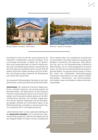 12
13
Grundlage für frühe Formen der Industrialisierung. Im
fränkischen Städtedreieck zwischen Nürnberg, Fürth
und Erlangen entstanden zu Beginn des 19. Jahrhun-
derts erste Industriebetriebe, vor allem im Maschinen-
bau und in der Werkzeugherstellung. Innovationen wie
die erste deutsche Eisenbahnstrecke, die seit 1835 die
beiden fränkischen Städte Nürnberg und Fürth verbin-
det, sind Zeugnisse dieser Dynamik, die Mittelfranken
auch heute noch auszeichnet.
Die europäische Metropolregion Nürnberg ist ein High-
techzentrum, in dem auch die Kreativwirtschaft floriert.
Unterfranken, der nördlichste fränkische Regierungs-
bezirk, verbindet Lebensart und Innovationskraft auf
besondere Weise. Der Bezirk grenzt an den Großraum
Frankfurt im benachbarten Hessen und ist durch Auto-
bahnen und Fernverkehrsstraßen optimal an die Wirt-
schaftszentren München und Stuttgart angebunden.
Am Fuß des lieblichen Odenwalds und des Rhöngebir-
ges gelegen, befindet sich Unterfranken nahezu in der
Mitte Deutschlands und gehört zu den deutschen Top-
Ten-Standorten der IT- und Hightechindustrie.
„Ohne Fleiß kein Preis“ ist der traditionelle Wahlspruch
der bayerischen Schwaben, die im westlichsten baye-
rischen Regierungsbezirk zwischen dem Bodensee und
den Allgäuer Bergen im Süden und der Schwäbischen
Alb im Norden leben. Der schwäbische Geschäftssinn
ist sprichwörtlich und prägt Städte wie Augsburg oder
Dillingen in Geschichte und Gegenwart. Diese Menta-
lität hat nicht nur ein flächendeckendes Kraftfeld im
Maschinenbau und im Ernährungsgewerbe entstehen
lassen. Sie steht auch für den besonderen Innovations-
geist der Region. Für positive Impulse sorgen in Schwa-
ben neben den traditionellen Wirtschaftszweigen
interessante Unternehmen aus den Sparten Umwelt-
technologien, Informations- und Kommunikations-
technologien sowie verschiedene moderne Dienstleis-
tungszweige.
Bodensee – Bayerisch SchwabenRichard-Wagner-Festspiele – Oberfranken
• HÄTTEN SIE’S GEWUSST?
Bayern steht für historische Braukunst seit dem
frühen Mittelalter und zugleich für die Zukunft
des Bierbrauens. Das Bayerische Reinheitsgebot
für Bier wurde 1516 erlassen und ist seitdem
selbst zu einem Exportschlager geworden. Heute
beherbergt der Freistaat sowohl die älteste noch
betriebene Brauerei in Weihenstephan als auch
eine der ersten Solarbrauereien in Hofmühl bei
Eichstätt, die ihre Brauanlagen fast ausschließ-
lich mit Solarenergie betreibt.
 