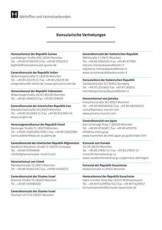 Honorarkonsul der Republik Guinea
Landsberger Straße 439 | 81241 München
Tel.: +49 89 97306709 | Fax: +49 89 97052972
baehrle@honorarkonsulat-guinea.de
Generalkonsulat der Republik Indien
Widenmayerstraße 15 | 80538 München
Tel.: +49 89 210239-0 | Fax: +49 89 210239-80
congendmun@t-online.de | www.cgimunich.com/de
Honorarkonsul der Republik Indonesien
Widenmayerstraße 24/III | 80538 München
Tel.: +49 89 294609 | Fax: +49 89 294609
Generalkonsulat der Islamischen Republik Iran
Mauerkircherstraße 59 | 81679 München
Tel.: +49 89 4523969-0 | Fax: +49 89 4523969-56
www.irangkm.de
Honorargeneralkonsul der Republik Irland
Denninger Straße 15 | 81679 München
Tel.: +49 89 20805990/5993 | Fax: +49 89 20805989
karina.wildner@lejeune-academy.de
Generalkonsulat der Islamischen Republik Afghanistan
Nördliche Münchner Straße 12 | 82031 Grünwald
Tel.: +49 89 121994444
info@afghanconsulate-munich.com
Honorarkonsul von Island
Mühldorfstraße 15 | 81671 München
Tel.: +49 89 412912214 | Fax: +49 89 412912213
Generalkonsulat des Staates Israel
Brienner Straße 19 | 80333 München
Tel.: +49 89 543486500
Generalkonsulat des Staates Israel
Postfach 20 11 53 | 80011 München
Generalkonsulat der Italienischen Republik
Möhlstraße 3 | 81675 München
Tel.: +49 89 4180030 | Fax: +49 89 477999
italcons.monacobaviera@esteri.it
segreteria.monacobaviera@esteri.it
www.consmonacodibaviera.esteri.it
Konsularbüro der Italienischen Republik
Gleißbühlstraße 10 | 90402 Nürnberg
Tel.: +49 911 205360 | Fax: +49 911 243833
norimberga.monacobaviera@esteri.it
Honorarkonsul von Jamaika
Freischützstraße 96 | 81927 München
Tel.: +49 89 480580610 | Fax: +49 89 480580612
consul@jamaica-munich.com
www.jamaica-munich.com
Generalkonsulat von Japan
Karl-Scharnagl-Ring 7 | 80539 München
Tel.: +49 89 4176040 | Fax: +49 89 4705710
info@mu.mofa.go.jp
www.muenchen.de.emb-japan.go.jp/de/index.htm
Konsulat von Kanada
Tal 29 | 80331 München
Tel.: +49 89 219957-0 | Fax: +49 89 219957-57
munic@international.gc.ca
www.canadainternational.gc.ca/germany-allemagne
Konsulat der Republik Kasachstan
Redwitzstraße 4 | 81925 München
Honorarkonsul der Republik Kasachstan
Hans-Urmiller-Ring 46a | 82515 Wolfratshausen
Tel.: +49 8171 6299156/152 | Fax: +49 8171 6299157
konsulmuenchen@konsulat-kasachstan.de
Konsularische Vertretungen
Weltoffen und heimatverbunden
 