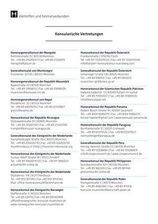 Honorargeneralkonsul der Mongolei
Reitmorstraße 15 | 80538 München
Tel.: +49 89 21024910 | Fax: +49 89 21024919
mongolia@pitum.de
Generalkonsulat von Montenegro
Fürstenstr. 6/1.OG | 80333 München
Honorargeneralkonsul der Republik Mosambik
Bayerstraße 33 | 80335 München
Tel.: +49 89 59998112 | Fax: +49 89 59998109
muenchen@konsulat-mz.de
Honorargeneralkonsul von Nepal
Residenzstr. 25 | 80333 München
Tel. +49 89 44109259 | Fax +49 89 25549827
greissl@euprax.de
Honorarkonsul der Republik Nicaragua
Osterwaldstraße 95 | 80805 München
Tel.: +49 89 25542530 | Fax: +49 89 25542540
h.engler@konsulat-nicaragua.de
Generalkonsulat des Königreichs der Niederlande
Nymphenburger Straße 20a | 80335 München
Tel.: +49 89 206026710 | Fax: +49 89 206026730
mun@minbuza.nl | http://munchen.nlkonsulat.org
Honorarkonsul des Königreichs der Niederlande
Gustav-Adolf-Straße 18 | 90513 Zirndorf
Tel.: +49 911 9960019/20 | Fax: +49 911 9960021
w.buehler@t-online.de
Honorarkonsul des Königreichs der Niederlande
Ostbahnstr. 118 | 91217 Hersbruck
Tel. +49 9151 811345 | Fax +49 9151 8114345
Mail: office-honorarconsul@fackelmann.de
Honorarkonsul des Königreichs Norwegen
Maffeistraße 3 | 80333 München
Tel. +49 89 224170 | Fax +49 89 990160999
office@norwegisches-konsulat-muenchen.de
www.norwegisches-konsulat-muenchen.de
Honorarkonsul der Republik Österreich
Frankenstraße | 1290762 Fürth
Tel. +49 911 7230179333 | Fax +49 911 7230179345
info@oesterr-honorarkonsul-nuernberg.com
Generalkonsulat der Republik Österreich
Ismaninger Straße 136 | 81675 München
Tel.: +49 89 998150 | Fax: +49 89 9810225
muenchen-gk@bmeia.gv.at
Honorarkonsul der Islamischen Republik Pakistan
Habenschadenstr. 13 | 82049 Pullach im Isartal
Tel.: +49 89 75900557 | Fax: +49 89 75900559
info@honconpak.net
Honorarkonsul der Republik Panama
Robert-Bosch-Straße 14 | 82054 Sauerlach
Tel.: +49 8104 9086079 | Fax: +49 8104 9086070
konsul.haeckel@gmail.com | www.konsulat-panama.de
Honorarkonsulin der Republik Paraguay
Bomhardstraße 12 | 82031 Grünwald
Tel.: +49 89 69379526 | Fax: +49 89 69379527
normastengel@paraguay.de
Generalkonsulat der Republik Peru
Herzog-Heinrich-Straße 23 | 80336 München
Tel.: +49 89 13928880 | Fax: +49 89 139288819
info@conperumunich.de | www.conperumunich.de
Honorarkonsul der Republik Philippinen
Nussbaumstraße 10/I | 80336 München
Tel.: +49 89 982269 | Fax: +49 89 981748
philconmuc@t-online.de
Generalkonsulat der Republik Polen
Röntgenstraße 5 | 81679 München
Tel.: +49 89 4186080 | Fax: +49 89 471318
konsulat.muenchen@botschaft-polen.de
Konsularische Vertretungen
Weltoffen und heimatverbunden
 