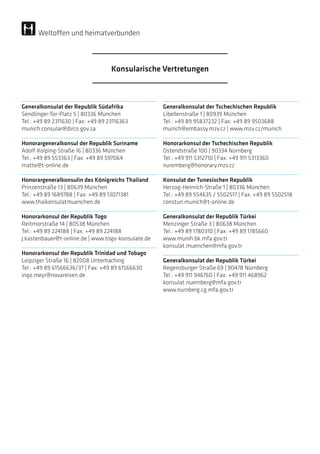 Generalkonsulat der Republik Südafrika
Sendlinger-Tor-Platz 5 | 80336 München
Tel.: +49 89 2311630 | Fax: +49 89 23116363
munich.consular@dirco.gov.za
Honorargeneralkonsul der Republik Suriname
Adolf-Kolping-Straße 16 | 80336 München
Tel.: +49 89 553363 | Fax: +49 89 597064
matte@t-online.de
Honorargeneralkonsulin des Königreichs Thailand
Prinzenstraße 13 | 80639 München
Tel.: +49 89 1689788 | Fax: +49 89 13071381
www.thaikonsulatmuenchen.de
Honorarkonsul der Republik Togo
Reitmorstraße 14 | 80538 München
Tel.: +49 89 224188 | Fax: +49 89 224188
j.kastenbauer@t-online.de | www.togo-konsulate.de
Honorarkonsul der Republik Trinidad und Tobago
Leipziger Straße 16 | 82008 Unterhaching
Tel.: +49 89 61566636/37 | Fax: +49 89 61566630
ingo.meyr@novareisen.de
Generalkonsulat der Tschechischen Republik
Libellenstraße 1 | 80939 München
Tel.: +49 89 95837232 | Fax: +49 89 9503688
munich@embassy.mzv.cz | www.mzv.cz/munich
Honorarkonsul der Tschechischen Republik
Ostendstraße 100 | 90334 Nürnberg
Tel.: +49 911 5312710 | Fax: +49 911 5313360
nuremberg@honorary.mzv.cz
Konsulat der Tunesischen Republik
Herzog-Heinrich-Straße 1 | 80336 München
Tel.: +49 89 554635 / 5502517 | Fax: +49 89 5502518
constun.munich@t-online.de
Generalkonsulat der Republik Türkei
Menzinger Straße 3 | 80638 München
Tel.: +49 89 1780310 | Fax: +49 89 1785660
www.munih.bk.mfa.gov.tr
konsulat.muenchen@mfa.gov.tr
Generalkonsulat der Republik Türkei
Regensburger Straße 69 | 90478 Nürnberg
Tel.: +49 911 946760 | Fax: +49 911 468962
konsulat.nuernberg@mfa.gov.tr
www.nurnberg.cg.mfa.gov.tr
Konsularische Vertretungen
Weltoffen und heimatverbunden
 